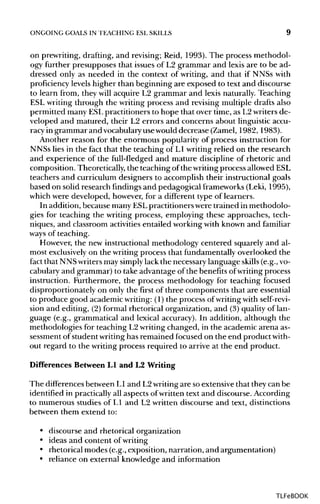 ONGOING GOALS IN TEACHING ESLSKILLS 9
on prewriting, drafting, and revising; Reid, 1993). The process methodol-
ogy further presupposes that issues of L2 grammar and lexis are to be ad-
dressed only as needed in the context of writing, and that if NNSs with
proficiency levels higher than beginning are exposed to text and discourse
to learn from, they will acquire L2 grammar and lexis naturally. Teaching
ESL writing through the writing process and revising multiple drafts also
permitted many ESLpractitioners to hope that over time, as L2writers de-
veloped and matured, their L2 errors and concerns about linguistic accu-
racy in grammar and vocabularyusewould decrease (Zamel, 1982, 1983).
Another reason for the enormous popularity of process instruction for
NNSs lies in the fact that the teaching of L1 writingrelied on the research
and experience of the full-fledged and mature discipline of rhetoric and
composition. Theoretically, the teaching of the writingprocess allowedESL
teachers and curriculum designers to accomplish their instructional goals
based on solid research findings and pedagogical frameworks (Leki, 1995),
which were developed, however, for a different type of learners.
In addition, because many ESLpractitioners were trained in methodolo-
gies for teaching the writing process, employing these approaches, tech-
niques, and classroom activities entailed workingwith known and familiar
ways of teaching.
However, the new instructional methodology centered squarely and al-
most exclusivelyon the writing process that fundamentallyoverlooked the
fact that NNS writersmay simplylack the necessary language skills(e.g.,vo-
cabulary and grammar) to take advantage of the benefitsofwriting process
instruction. Furthermore, the process methodology for teaching focused
disproportionately on only the first of three components that are essential
to produce good academic writing:(1) the process of writing with self-revi-
sion and editing, (2) formal rhetorical organization, and (3) quality of lan-
guage (e.g., grammatical and lexical accuracy). In addition, although the
methodologies for teaching L2writing changed, in the academic arena as-
sessment of student writinghas remained focused on the end product with-
out regard to the writing process required to arrive at the end product.
Differences Between L1 and L2 Writing
The differences between LI and L2writingare soextensivethat they can be
identified in practicallyall aspects ofwritten text and discourse. According
to numerous studies of LI and L2 written discourse and text, distinctions
between them extend to:
• discourse and rhetorical organization
• ideas and content ofwriting
• rhetorical modes (e.g., exposition, narration, and argumentation)
• reliance on external knowledge and information
TLFeBOOK
 