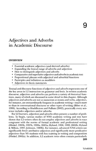 9
Adjectives and Adverbs
in Academic Discourse
OVERVIEW
• Essential academic adjectives (and derived adverbs)
• Expanding the lexical range of adverbs and adjectives
• How to distinguish adjectives and adverbs
• Comparative and superlativeadjectives and adverbs in academic text
• Prepositional phrases with adjectival and adverbial functions
• Participles and infinitives as modifiers
• Adjectives in thesis statements
Textual and discourse functions of adjectives and adverbs represents one of
the keyareas in L2 instruction on grammar and lexis. In written academic
discourse, adjectives and adverbs can perform a variety of rhetorical func-
tions, many of which are discussed in some detail in this chapter. Although
adjectives and adverbs are not as numerous as nouns and verbs, adjectives,
for instance, are extraordinarily frequent in academic writing—much more
so than in conversational discourse or other types of writing (Biber et al.,
1999). According to Huddleston and Pullum (2002), practically every sen-
tence includes adjectives and/or adverbs.
For L2 learners, adjectivesand adverbs often present a number of prob-
lems. To begin, various studies of NNS academic writing and text have
shown that L2 writers often do not employ adjectives and adverbs in ways
congruent with the norms of formal academic and professional writing
(Hinkel, 1995b, 1997b, 1999a, 2003a; Hyland, 1998, 1999, 2002b; Hyland
& Milton, 1997;Johnson, 1989b). For instance, advanced NNS writers use
significantly fewer attributive adjectivesand significantlymore predicative
adjectives than NS students with less training in writing and composition
(Hinkel, 2002a). In addition, L2 academic texts often contain particularly
209
TLFeBOOK
 
