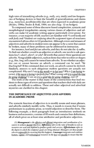 210 CHAPTER 9
high rates of intensifying adverbs (e.g., really, very, totally) and low frequen-
cies of hedging devices to limit the breadth of generalizations and claims
(e.g., many/most, possible/possibly) that are often expected in academic prose
(Swales, 1990a; Swales & Feak, 1994; see also chap. 12 on hedges).
To compound some of these discourse-based complexities, syntactic and
morphological irregularities among various classes of adjectives and ad-
verbs can make L2 academic writing appear particularly error-prone. For
instance, a vast majority of ESL teachers are familiarwith */ work hardly and
walk fastly and *Students are confusing about the assignment types of structures
encountered all too often in L2 production. Although errors and misusesof
adjectives and adverbs in student texts can appear to be a curse that cannot
be broken, many of these problems can be addressed in instruction.
For instance, hard andfast are adverbs, and they do not take the -ly suffix.
To find out whether a word isan adjective or adverb, one needs to ask ques-
tions how?, when?, where?, or why? Allwords that answer these questions are
adverbs. Nongradable adjectives, such as those that refer to colors or shapes
(e.g., blue, long, tall) cannot be turned into adverbs. To seewhether an adjec-
tive can or cannot become an adverb, a command can be used: *Be
blue/long/tall! If the command does not work, an adverb cannot be derived.
Similarly, answers to such ubiquitous student questions are actually not
complicated: Why can't I say in this month or in last year? Why is I am boring in-
correct, if the movie is_boring isperfectly fine ? What's wrong with it is_a good the time
for going shopping? I can say it is_a good day_for_ going shopping, can't I?
The truth of the matter is that many of the constructions that lead stu-
dents to these typesof errors and questions that teachers deal with daily are
actually not difficult to address. These and other adjectival and adverbial
mysteries are clarified in this chapter.
THE IMPORTANCE OF ADJECTIVES (AND ADVERBS)
IN ACADEMIC PROSE
The syntacticfunction of adjectives is to modify nouns and noun phrases,
and adverbs similarly modify verbs. Thus, it stands to reason that if nouns
predominate in academic prose, sowould adjectives to describe them. The
following example, a short paragraph from an introductory textbook on
business and economics, consists of 83 words and contains four definitions,
all of which pivot on at least nine attributive and predicative adjectives.
(1) Management is the effective and efficient integration and coordination of re-
sources to achieve desired objectives. Efficiency refers to the ratio of benefits to costs as
resources are used and depleted to produce goods and services. Effectiveness refers to
the degree to which the company's goals are being attained.Managers are those people
who areresponsiblefor ensuring that this happens. A manager integrates and combines
human, capital, and technological resources in the best way possible to ensure that the
TLFeBOOK
 