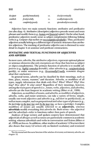 212 CHAPTER 9
dissipate quickly/immediately vs. slowly/eventually
establish firmly/solidly vs. weakly/temporarily
rely completely/greatly vs. sporadically/occasionally
Adjectives have two main syntactic functions: attributive and predicative
(see also chap. 4).Attributive (descriptive) adjectives precede nouns and noun
phrases and modify them (e.g.,human andfinancial capital). On the other hand,
predicative adjectives mostly occur as subject complements following linking
verbs (e.g. Computer chip markets arenew/competitive/profitable). Thus, predicative
adjectives actuallybelong to a different typeof syntactic structures than attribu-
tive adjectives. The teaching of predicative adjective uses is discussed in some
detail in chapter 4 on sentence and predicate constructions.
SYNTACTIC AND TEXTUAL FUNCTIONS OF ADJECTIVES
AND ADVERBS
In most cases, adverbs, like attributive adjectives,represent optional phrase
or sentence elements (the only exceptions are those that function as subject
or object complements). The primary function of adverbs is to modify ad-
jectives (e.g., highly/somewhat desirable), other adverbs (e.g., very/particularly
quickly), or entire sentences (e.g., Occasionally/Usually, economists disagree
about their conclusions).
In general terms, adverbs can be classified by their meanings, such as
time, place, reason, manner,2
and duration. Adverbs, as modifiers of all
types, supply information that deals with How? When? Where? Why? How
long? How often? To what extent? Regardless of their meanings, however,
among the main parts of speech (i.e.,nouns, verbs, adjectives,and adverbs),
adverbs are the least frequent in academic writing (Biber et al., 1999).
Adjectives, as modifiers of nouns, and adverbs, as modifiers of adjectives,
adverbs, verbs, and entire sentences, can take a variety of forms: simple,
usually one-word adjectives and adverbs (e.g., tall/short or quickly/slowly), as
well asmore complex, such asprepositional and other types ofphrases (e.g.,
the partridge in thepear tree and In_thepear tree, we have a partridge). Complex
modifiers of nouns are usually referred to as adjectivals, whereas
adverbials modify everything that adverbs do. Both terms—the adjectival
and the adverbial—refer to functions rather than parts of speech.
Analyses of large written and spoken corpora have demonstrated that
adjectivals of all types aswellas nouns are particularly common in academic
writing, whereas adverbials and verbs in conversation and fiction (Biber et
al., 1999) are less so. In addition, other studies of academic L2 learners have
also shown that many L2 writers rely on limited vocabulary and restricted
2
For the textual and discourse function of the subclass ofcertainty and intensity adverbs, see
chapter 12.
TLFeBOOK
 