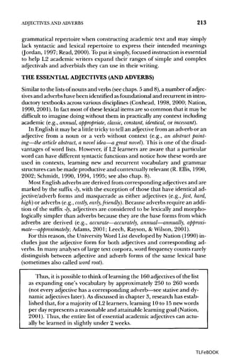 ADJECTIVES ANDADVERBS 213
grammatical repertoire when constructing academic text and may simply
lack syntactic and lexical repertoire to express their intended meanings
(Jordan, 1997; Read, 2000). Toput it simply,focused instruction is essential
to help L2 academic writers expand their ranges of simple and complex
adjectivals and adverbials they can use in their writing.
THE ESSENTIAL ADJECTIVES (AND ADVERBS)
Similar to the lists ofnouns and verbs (see chaps. 5 and 8), a number of adjec-
tives and adverbs have been identified asfoundational and recurrent in intro-
ductory textbooks across various disciplines (Coxhead, 1998, 2000; Nation,
1990, 2001). In fact most of these lexical items are so common that it may be
difficult to imagine doing without them in practically any context including
academic (e.g., annual, appropriate, classic, constant, identical, or incessant).
In English it may be a little tricky to tell an adjective from an adverb or an
adjective from a noun or a verb without context (e.g., an abstract paint-
ing—the article abstract, a novel idea—a great novel). This is one of the disad-
vantages of word lists. However, if L2 learners are aware that a particular
word can have different syntacticfunctions and notice how these words are
used in contexts, learning new and recurrent vocabulary and grammar
structures can be made productive and contextually relevant (R. Ellis, 1990,
2002; Schmidt, 1990, 1994, 1995; see also chap. 8).
Most Englishadverbs are derived from corresponding adjectives and are
marked by the suffix -ly, with the exception of those that have identical ad-
jective/adverb forms and masquerade as either adjectives (e.g., fast, hard,
high) or adverbs (e.g., costly, early,friendly). Because adverbs require an addi-
tion of the suffix -ly,adjectives are considered to be lexically and morpho-
logically simpler than adverbs because they are the base forms from which
adverbs are derived (e.g., accurate—accurately, annual—annually, approxi-
mate—approximately; Adams, 2001; Leech, Rayson, & Wilson, 2001).
For this reason, the University Word List developed by Nation (1990) in-
cludes just the adjective form for both adjectives and corresponding ad-
verbs. In many analyses of large text corpora, word frequency counts rarely
distinguish between adjective and adverb forms of the same lexical base
(sometimes also called word root).
Thus, it ispossible to think of learning the 160 adjectives of the list
as expanding one's vocabulary by approximately 250 to 260 words
(not every adjective has a corresponding adverb—see stative and dy-
namic adjectives later). As discussed in chapter 3, research has estab-
lished that, for a majority of L2 learners, learning 10 to 15 newwords
per dayrepresents a reasonable and attainable learning goal (Nation,
2001). Thus, the entire list of essential academic adjectives can actu-
ally be learned in slightly under 2 weeks.
TLFeBOOK
 