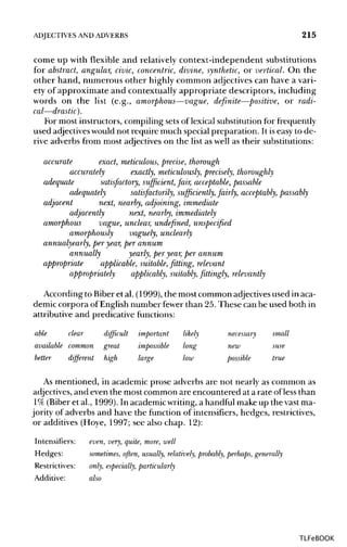 ADJECTIVES ANDADVERBS 215
come up with flexible and relatively context-independent substitutions
for abstract, angular, civic, concentric, divine, synthetic, or vertical. On the
other hand, numerous other highly common adjectives can have a vari-
ety of approximate and contextually appropriate descriptors, including
words on the list (e.g., amorphous—vague, definite—positive, or radi-
cal—drastic).
For most instructors, compiling sets of lexical substitutionfor frequently
used adjectives would not require much special preparation. It iseasy to de-
rive adverbs from most adjectives on the list as well as their substitutions:
accurate exact, meticulous, precise, thorough
accurately exactly, meticulously, precisely, thoroughly
adequate satisfactory, sufficient, fair, acceptable, passable
adequately satisfactorily, sufficiently, fairly, acceptably, passably
adjacent next, nearby, adjoining, immediate
adjacently next, nearby, immediately
amorphous vague, unclear, undefined, unspecified
amorphously vaguely, unclearly
annualyearly, per year,per annum
annually yearly, per year, per annum
appropriate applicable, suitable, fitting, relevant
appropriately applicably, suitably, fittingly, relevantly
According to Biber et al. (1999), the most common adjectivesused in aca-
demic corpora of English number fewer than 25.These can be used both in
attributive and predicative functions:
able clear difficult important likely necessary small
available common great impossible long new sure
better different high large low possible true
As mentioned, in academic prose adverbs are not nearly as common as
adjectives, and even the most common are encountered at a rate ofless than
1% (Biberet al., 1999). In academic writing,a handfulmake up the vast ma-
jority of adverbs and have the function of intensifiers, hedges, restrictives,
or additives (Hoye, 1997; see also chap. 12):
Intensifiers: even, very, quite, more, well
Hedges: sometimes, often, usually, relatively, probably, perhaps, generally
Restrictives: only, especially, particularly
Additive: also
TLFeBOOK
 