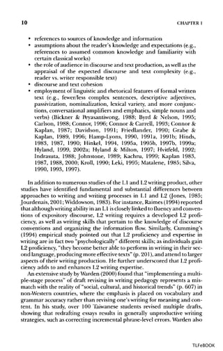 10 CHAPTER1
• references to sources of knowledge and information
• assumptions about the reader's knowledge and expectations (e.g.,
references to assumed common knowledge and familiarity with
certain classical works)
• the role ofaudience in discourse and text production, aswell as the
appraisal of the expected discourse and text complexity (e.g.,
reader vs.writer responsible text)
• discourse and text cohesion
• employment of linguistic and rhetorical features of formalwritten
text (e.g., fewer/less complex sentences, descriptive adjectives,
passivization, nominalization, lexical variety, and more conjunc-
tions, conversational amplifiers and emphatics, simple nouns and
verbs) (Bickner & Peyasantiwong, 1988; Byrd & Nelson, 1995;
Carlson, 1988; Connor, 1996; Connor & Carrell, 1993; Connor &
Kaplan, 1987; Davidson, 1991; Friedlander, 1990; Grabe &
Kaplan, 1989, 1996; Hamp-Lyons, 1990, 199la, 1991b; Hinds,
1983, 1987, 1990; Hinkel, 1994, 1995a, 1995b, 1997b, 1999a;
Hyland, 1999, 2002a; Hyland & Milton, 1997; Hvitfeld, 1992;
Indrasuta, 1988; Johnstone, 1989; Kachru, 1999; Kaplan 1983,
1987, 1988, 2000; Kroll, 1990; Leki, 1995; Matalene, 1985; Silva,
1990, 1993, 1997).
In addition to numerous studies of the L1 and L2writingproduct, other
studies have identified fundamental and substantial differences between
approaches to writing and writing processes in L1 and L2 (Jones, 1985;
Jourdenais, 2001;Widdowson, 1983). Forinstance, Raimes(1994) reported
that although writingability in an L1 iscloselylinked to fluency and conven-
tions of expository discourse, L2 writing requires a developed L2 profi-
ciency, as well as writing skills that pertain to the knowledge of discourse
conventions and organizing the information flow. Similarly, Gumming's
(1994) empirical study pointed out that L2 proficiency and expertise in
writing are in fact two "psychologically" different skills; as individuals gain
L2 proficiency, "they become better able to perform in writing in their sec-
ond language, producing more effective texts" (p. 201),and attend to larger
aspects of their writing production. He further underscored that L2 profi-
ciency adds to and enhances L2 writing expertise.
An extensive studybyWarden (2000)found that "implementing a multi-
ple-stage process" of draft revising in writing pedagogy represents a mis-
match with the reality of "social, cultural, and historical trends" (p. 607) in
non-Western countries, where the emphasis is placed on vocabulary and
grammar accuracy rather than revising one's writingfor meaning and con-
tent. In his study, over 100 Taiwanese students revised multiple drafts,
showing that redrafting essays results in generally unproductive writing
strategies, such as correcting incremental phrase-level errors. Warden also
TLFeBOOK
 