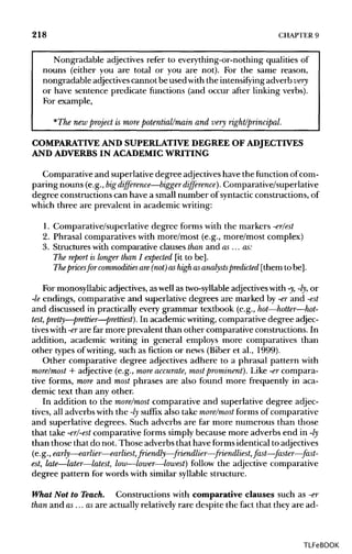 218 CHAPTER 9
Nongradable adjectives refer to everything-or-nothing qualities of
nouns (either you are total or you are not). For the same reason,
nongradable adjectives cannot be used with the intensifying adverb very
or have sentence predicate functions (and occur after linkingverbs).
For example,
*The new project is more potential/main and very right/principal.
COMPARATIVE AND SUPERLATIVEDEGREEOFADJECTIVES
AND ADVERBS IN ACADEMICWRITING
Comparative and superlative degree adjectives have the function ofcom-
paring nouns (e.g., bigdifference—bigger difference). Comparative/superlative
degree constructions can have a small number of syntactic constructions, of
which three are prevalent in academic writing:
1. Comparative/superlative degree forms with the markers -er/est
2. Phrasal comparatives with more/most (e.g., more/most complex)
3. Structures with comparative clauses than and as ... as:
The report is longer than I expected [it to be].
The pricesfor commodities are(not) ashigh asanalysts predicted [them to be].
For monosyllabic adjectives, as well as two-syllableadjectives with -y,-ly, or
-le endings, comparative and superlative degrees are marked by -er and -est
and discussed in practically every grammar textbook (e.g., hot—hotter—hot-
test,pretty—prettier—prettiest). In academic writing, comparative degree adjec-
tiveswith -erare far more prevalent than other comparative constructions. In
addition, academic writing in general employs more comparatives than
other types of writing, such as fiction or news (Biber et al., 1999).
Other comparative degree adjectives adhere to a phrasal pattern with
more/most + adjective (e.g., more accurate, most prominent). Like -er compara-
tive forms, more and most phrases are also found more frequently in aca-
demic text than any other.
In addition to the more/most comparative and superlative degree adjec-
tives, all adverbs with the -ly suffix also take more/most forms of comparative
and superlative degrees. Such adverbs are far more numerous than those
that take -er/-est comparative forms simply because more adverbs end in-ly
than those that do not. Those adverbs that have formsidentical toadjectives
(e.g., early—earlier—earliest, friendly—-friendlier—-friendliest, fast—-faster—-fast-
est, late—later—latest, low—lower—lowest) follow the adjective comparative
degree pattern for words with similar syllable structure.
What Not to Teach. Constructions with comparative clauses such as -er
than and as ... asare actually relatively rare despite the fact that they are ad-
TLFeBOOK
 