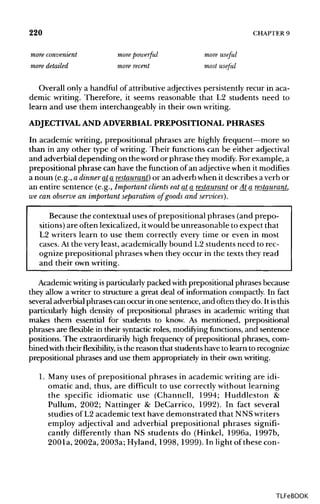 220 CHAPTER 9
more convenient more powerful more useful
more detailed more recent most useful
Overall only a handful of attributive adjectives persistently recur in aca-
demic writing. Therefore, it seems reasonable that L2 students need to
learn and use them interchangeably in their ownwriting.
ADJECTIVAL AND ADVERBIALPREPOSITIONAL PHRASES
In academic writing, prepositional phrases are highly frequent—more so
than in any other type of writing. Their functions can be either adjectival
and adverbial depending on the word or phrase they modify. Forexample, a
prepositional phrase can have the function of an adjectivewhen it modifies
a noun (e.g., a dinner ata restaurant) or an adverb when it describes a verb or
an entire sentence (e.g., Important clients eatat a restaurant or At a restaurant,
we can observe an important separation of goods and services).
Because the contextual uses of prepositional phrases (and prepo-
sitions) are often lexicalized, itwould be unreasonable to expect that
L2 writers learn to use them correctly every time or even in most
cases. At the very least, academically bound L2 students need to rec-
ognize prepositional phrases when they occur in the texts they read
and their ownwriting.
Academic writing isparticularly packed with prepositional phrases because
they allow a writer to structure a great deal of information compactly. In fact
several adverbial phrases can occur in one sentence, and often theydo. It isthis
particularly high density of prepositional phrases in academic writing that
makes them essential for students to know. As mentioned, prepositional
phrases are flexible in their syntacticroles, modifying functions, and sentence
positions. The extraordinarily high frequency of prepositional phrases, com-
bined with their flexibility, isthe reason that students have to learn to recognize
prepositional phrases and use them appropriately in their ownwriting.
1. Many uses of prepositional phrases in academic writing are idi-
omatic and, thus, are difficult to use correctly without learning
the specific idiomatic use (Channell, 1994; Huddleston &
Pullum, 2002; Nattinger & DeCarrico, 1992). In fact several
studies of L2 academic text have demonstrated that NNS writers
employ adjectival and adverbial prepositional phrases signifi-
cantly differently than NS students do (Hinkel, 1996a, 1997b,
2001a, 2002a, 2003a; Hyland, 1998, 1999). In light of these con-
TLFeBOOK
 
