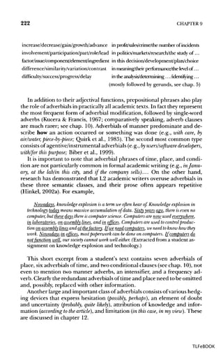 222 CHAPTER 9
increase/decrease/gain/growth/advance in profit/sales/crime/thenumber of incidents
involvement/participation/part/role/lead in politics/markets/research/the study of...
factor/issue/component/element/ingredient in this decision/development/plan/choice
difference/similarity/variation/contrast inmeaning/their performance/the level of...
difficulty/success/progress/delay in theanalysis/determining ... /identifying ...
(mostly followed by gerunds, see chap. 5)
In addition to their adjectival functions, prepositional phrases also play
the role of adverbials in practically all academic texts. In fact they represent
the most frequent form of adverbial modification, followed by single-word
adverbs (Kucera & Francis, 1967; comparatively speaking, adverb clauses
are much rarer; see chap. 10).Adverbials of manner predominate and de-
scribe how an action occurred or something was done (e.g., with care, by
air/water, piece-by-piece; Quirk et al., 1985). The second most common type
consists of agentive/instrumental adverbials (e.g., byusers/software developers,
with/for this purpose; Biber et al., 1999).
It is important to note that adverbial phrases of time, place, and condi-
tion are not particularly common in formal academicwriting (e.g., inJanu-
ary, at the lab/in this city, and if the company sells).... On the other hand,
research has demonstrated that L2 academic writers overuse adverbials in
these three semantic classes, and their prose often appears repetitive
(Hinkel, 2002a). For example,
Nowadays, knowledge explosion is a term we often hear of. Knowledge explosion in
technology today means massiveaccumulation of data. Sixty years ago, there is even no
computer, but these days there is computer science. Computers are now used everywhere,
in laboratories, on assembly lines,and in offices. Computers are used to controlproduc-
tion on_assembly linesand at_thefactory. If we need computers, we need to know how they
work. Nowadays in offices, mostpaperwork can be done on computers. If computersdo_
notfunction well, our society cannot work well either. (Extracted from a student as-
signment on knowledge explosion and technology.)
This short excerpt from a student's text contains seven adverbials of
place, six adverbials of time, and twoconditional clauses (see chap. 10), not
even to mention two manner adverbs, an intensifier, and a frequency ad-
verb. Clearly the redundant adverbials oftime and place need to be omitted
and, possibly, replaced with other information.
Another large and important class of adverbials consistsofvarious hedg-
ing devices that express hesitation (possibly, perhaps), an element of doubt
and uncertainty (probably, quite likely), attribution of knowledge and infor-
mation (according to the article], and limitation (in this case, in my view). These
are discussed in chapter 12.
TLFeBOOK
 