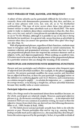 ADJECTIVES ANDADVERBS 223
NOUN PHRASES OF TIME, MANNER, AND FREQUENCY
A subset of time adverbs can be particularly difficult for L2 writers to use
correctly: those with demonstrative pronouns this, that, these, and those, as
well as time phrases with every, last, next, all, as in *in this/that/last
week/month/year. This type of error occurs when these time phrases are
formed similar to other time adverbials such as in March/2001. The main
point to make to students about these constructions is that this, that, these,
those, every, last, next, and all + time phrase do not take the prepositions in or
on (as in *on this Monday), although it is possible to say on this day or during
this/that/the last month/year. As a general rule, nouns function as adverbials in
contexts when they can answer the questions When? How often? How long?
(see also chap. 4).
With all prepositional phrases, regardless of their functions, students must
learn to recognize and use them appropriately in varied constructions. To
construct coherent and grammatical sentences, students also have to sepa-
rate prepositional phrases from the required key sentence elements such as
subjects, verbs, and objects/complements. When working on academic text,
L2 writersneed to be aware of howthe placement of the prepositional phrase
in a particular sentence slot can change the meaning of the sentence.
PARTICIPLES AND INFINITIVES WITH MODIFYING FUNCTIONS
Present and past participles and infinitives represent other frequent types
of adjectival and adverbial modifiers. For example, in the phrase developing
countries, the present participle modifies the noun countries and therefore
has an adjectival function, as does the past participle in developed nations or
the infinitive in a method to_check the water level. However, such constructions
as a solution emerged tosimplify ...,to calculate the temperature, we ..., compared to
the average increase, or bydrawing a straight line, all have adverbial functions
because they modify verbs or entire sentences.
Participial Adjectives and Adverbs
Only a fewthings need to be mentioned about these modifiers because, on
the whole, participials are relatively simple. However, participial adjective
phrases (e.g., thethermostat controlling thetemperature ... or thetemperature held
constant at 50+F) are very common in academic writing, far more so than the
adjective clauses from which they are derived (see the following discussion;
Biber et al., 1999; Swales & Feak, 1994).
(1) The labelspresent and past participle actually have little to do with the
present or past. Present participles that end in -ing (e.g., amazing, boring,
leading) actually mark active adjectives (i.e., the noun that they describe per-
forms the action expressed by the participle). In fact, it ispossible to think of
TLFeBOOK
 
