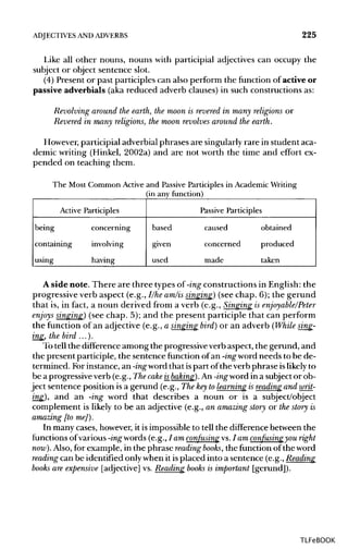 ADJECTIVES ANDADVERBS 225
Like all other nouns, nouns with participial adjectives can occupy the
subject or object sentence slot.
(4) Present or past participles can also perform the function of active or
passive adverbials (aka reduced adverb clauses) in such constructions as:
Revolving around the earth, the moon is revered in many religions or
Revered in many religions, the moon revolves around the earth.
However, participial adverbial phrases are singularly rare in student aca-
demic writing (Hinkel, 2002a) and are not worth the time and effort ex-
pended on teaching them.
The Most Common Active and Passive Participles in Academic Writing
(in any function)
Active
being
containing
using
Participles
concerning
involving
having
Passive Participles
based
given
used
caused
concerned
made
obtained
produced
taken
A side note. There are three types of -ing constructions in English: the
progressive verb aspect (e.g., I/he am/is singing) (see chap. 6); the gerund
that is, in fact, a noun derived from a verb (e.g., Singing is enjoy able/Peter
enjoys singing) (see chap. 5); and the present participle that can perform
the function of an adjective (e.g., a singing bird) or an adverb (While sing-
ing, the bird ...).
Totell the difference among the progressive verb aspect, the gerund, and
the present participle, the sentence function of an -ingword needs to be de-
termined. For instance, an -ing word that ispart of the verb phrase islikely to
be a progressive verb (e.g., Thecake isbaking). An -ing word in a subjector ob-
ject sentence position is a gerund (e.g., The keyto learning is reading and writ-
ing), and an -ing word that describes a noun or is a subject/object
complement is likely to be an adjective (e.g., an amazing story or the story is
amazing [to me]).
In many cases, however, it is impossible to tell the differencebetween the
functions of various -ingwords (e.g., / am confusing vs. I am confusing you right
now). Also, for example, in the phrase reading books, the function of the word
reading can be identified only when it is placed into a sentence (e.g., Reading
books are expensive [adjective]vs. Reading books is important [gerund]).
TLFeBOOK
 