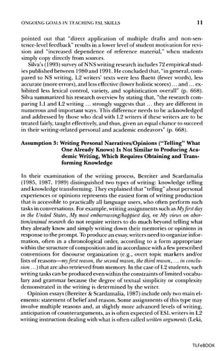 ONGOING GOALS IN TEACHING ESLSKILLS 11
pointed out that "direct application of multiple drafts and non-sen-
tence-level feedback" results in a lower level of student motivation for revi-
sion and "increased dependence of reference material," when students
simply copy directly from sources.
Silva's (1993) surveyof NNS writingresearch includes 72 empirical stud-
ies published between 1980 and 1991. He concluded that, "in general, com-
pared to NS writing, L2 writers' texts were less fluent (fewer words), less
accurate (more errors), and less effective (lowerholistic scores)... and ... ex-
hibited less lexical control, variety, and sophistication overall" (p. 668).
Silva summarized his research overviewby stating that, "the research com-
paring L1 and L2 writing ... strongly suggests that ... they are different in
numerous and important ways. This difference needs to be acknowledged
and addressed by those who deal with L2 writers if these writers are to be
treated fairly, taught effectively, and thus, given an equal chance to succeed
in their writing-related personal and academic endeavors" (p. 668).
Assumption 3: Writing Personal Narratives/Opinions ("Telling" What
One Already Knows) Is Not Similar to Producing Aca-
demic Writing, Which Requires Obtaining and Trans-
forming Knowledge
In their examination of the writing process, Bereiter and Scardamalia
(1985, 1987, 1989) distinguished two types of writing: knowledge telling
and knowledge transforming. They explained that "telling" about personal
experiences or opinions represents the easiest form of writing production
that is accessible to practically all language users, who often perform such
tasks in conversations. For example, writingassignments such asMyfirstday
in the United States, My most embarrassing/happiest day, or My views on abor-
tion/animal research do not require writers to do much beyond telling what
they already know and simplywriting down their memories or opinions in
response to the prompt. Toproduce an essay, writers need to organize infor-
mation, often in a chronological order, according to a form appropriate
within the structure of composition and in accordance with a few prescribed
conventions for discourse organization (e.g., overt topic markers and/or
lists of reasons—my first reason, the second reason, the third reason, ...in conclu-
sion ...) that are also retrieved from memory. In the case of L2 students, such
writing taskscan be produced even withinthe constraints oflimitedvocabu-
lary and grammar because the degree of textual simplicity or complexity
demonstrated in the writing is determined by the writer.
Opinion essays (Bereiter &Scardamalia, 1987) include only two main el-
ements: statement of belief and reason. Some assignments of this type may
involve multiple reasons and, at slightly more advanced levels of writing,
anticipation of counterarguments, as is often expected of ESLwriters in L2
writing instruction dealing withwhat is often called written arguments (Leki,
TLFeBOOK
 