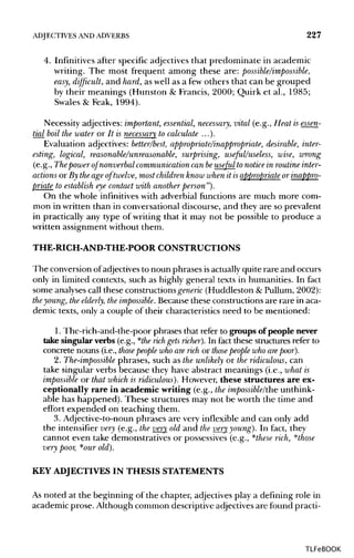 ADJECTIVES ANDADVERBS 227
4. Infinitives after specific adjectives that predominate in academic
writing. The most frequent among these are: possible/impossible,
easy, difficult, and hard, as well as a few others that can be grouped
by their meanings (Hunston & Francis, 2000; Quirk et al., 1985;
Swales & Feak, 1994).
Necessity adjectives:important, essential, necessary, vital (e.g., Heat is essen-
tial boil the water or It is necessary to calculate ...).
Evaluation adjectives: better/best, appropriate/inappropriate, desirable, inter-
esting, logical, reasonable/unreasonable, surprising, useful/useless, wise, wrong
(e.g., Thepower of nonverbal communication can beuseful tonotice in routine inter-
actions or By the age of twelve, most children know when it isappropriate or inappro-
priate to establish eye contact with another person").
On the whole infinitives with adverbial functions are much more com-
mon in written than in conversational discourse, and they are so prevalent
in practically any type of writing that it may not be possible to produce a
written assignment without them.
THE-RICH-AND-THE-POOR CONSTRUCTIONS
The conversion of adjectives to noun phrases isactually quite rare and occurs
only in limited contexts, such as highly general texts in humanities. In fact
some analyses call these constructions generic (Huddleston & Pullum, 2002):
the young, theelderly, theimpossible. Because these constructions are rare in aca-
demic texts, only a couple of their characteristics need to be mentioned:
1. The-rich-and-the-poor phrases that refer to groups of people never
take singular verbs (e.g., *the rich gets richer). In fact these structures refer to
concrete nouns (i.e., those people who are rich or those people who are poor).
2. The-impossible phrases, such as the unlikely or the ridiculous, can
take singular verbs because they have abstract meanings (i.e., what is
impossible or that which is ridiculous). However, these structures are ex-
ceptionally rare in academic writing (e.g., the impossible/the unthink-
able has happened). These structures may not be worth the time and
effort expended on teaching them.
3. Adjective-to-noun phrases are very inflexible and can only add
the intensifier very (e.g., the very old and the very young). In fact, they
cannot even take demonstratives or possessives (e.g., *these rich, *those
very poor, *our old).
KEY ADJECTIVES IN THESIS STATEMENTS
As noted at the beginning of the chapter, adjectives play a defining role in
academic prose. Although common descriptive adjectives are found practi-
TLFeBOOK
 
