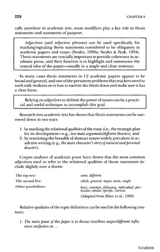 228 CHAPTER9
cally anywhere in academic text, noun modifiers play a key role in thesis
statements and statements of purpose.
Adjectives (and adjective phrases) can be used specifically for
marking/signaling thesis statements considered to be obligatory in
academic papers and essays (Swales, 1990a; Swales & Feak, 1994).
Thesis statements are crucially important to provide coherence in ac-
ademic prose, and their function is to highlight and summarize the
central idea of the paper—usually in a single and clear sentence.
In many cases thesis statements in L2 academic papers appear to be
broad and general, and one ofthe persistent problems that teachers need to
work with students on ishow to narrow the thesis down and make sure it has
a clear focus.
Relying on adjectivesto delimit the power of nouns can be a practi-
cal and useful technique to accomplish this goal.
Research into academic text has shown that thesis statements can be nar-
rowed down in two ways:
1. bymarking the relational qualities ofthe essay (i.e., the strategic plan
for its development—e.g., two main arguments/different theories), and
2. by restricting the breadth of abstract nouns widely prevalent in ac-
ademic writing (e.g., the maincharacter's story of natural and personal
disaster).
Corpus analyses of academic prose have shown that the most common
adjectives used to refer to the relational qualities of thesis statements in-
clude slightly over a dozen:
The top two: same, different
The second five: whole,general, major, main, single
Other possibilities: basic, common,following, individual,par-
ticular, similar, specific, various
(Adapted from Biber et al., 1999)
Relative qualities of the topic delimiters can be used in the followingcon-
texts:
1. The mainpoint of this paper is to discuss two/three major/different influ-
ences on/factors in ...
TLFeBOOK
 