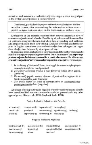 230 CHAPTER 9
overviews and summaries, evaluative adjectives represent an integral part
of the writer's description of a work or source.
To this end, particularly in paperswritten for social sciences and hu-
manities courses, after summarizing the information, writers are ex-
pected to signal their own views on the topic, issue, or author's tone.
Evaluations of the material obtained from sources necessitate uses of
evaluative adjectives and adverbs. Familiarity with these modifiers canallow
L2 writers to recognize them in text when they are reading and, addition-
ally, employ them in their own writing. Analyses of written academic cor-
pora in English have shown that evaluative adjectives belong to the largest
class of adjectives followed by descriptors of size.
In academic prose, evaluations of information and the author's tone can be
positive or negative depending on whether the main thrust of the paper sup-
ports or rejects the ideas expressed in a particular source. For this reason,
evaluative adjectives/ adverbs canalso be positive ornegative. For example,
1. In the history of the United States, the struggle for women's rights plays a
very important/special role, [positive]
2. The author accurately presents a clear picture of today's life in Japan.
[positive]
3. The currently popular account of causes of youth violence appears to be
based on incomplete facts, [negative]
4. The articles blame the threat of overpopulation on controversial/mis-
guided/questionable data, [negative]
A number ofboth positive and negative evaluativeadjectivesand adverbs
have been identified as more common in academic prose than in any other
type of genre (Biber et al., 1999; Swales & Feak, 1994).
Positive Evaluative Adjectives and Adverbs
accurate(-ly) competent(-ly) impressive(-ly) thorough(-ly)
careful (-ly) good/well innovative(-ly) signiflcant(-ly) useful(-ly)
clear(-ly) important(-ly) interesting(-ly) special(-ly)
Negative Evaluative Adjectives
controversial(-ly) inconclusive(-ly) misguided(-ly) unconvincing(-ly)
inaccurate(-ly) limited(-ly) questionable(-ly) unsatisfactory(-ly)
incomplete(-ly) minor restricted
TLFeBOOK
 