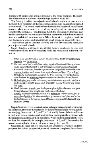 232 CHAPTER 9
ginning with easier ones and progressing to the more complex. The num-
ber of sentences in each set should range between 5 and 10.
The fist step isto find newadjectives and adverbs in the sentences and re-
member their meanings in the sentences/contexts (this task can be assigned
as homework).The second step involves the same sentenceswithlexicalitems
omitted, when learners need to recall the meanings of the new words and
complete the sentences. For additional flexibility or challenge, learners may
be able to complete the sentence withlexicalsubstitutesor list the newlexical
item and additional substitute items. When the work is completed, students
can discuss newwords and substitutes in small groups or as a whole class.
This exercise can be used for learning any type of vocabulary items, not
just adjectives and adverbs.
Step 1.Read the sentences/texts, identify the newwords, and do yourbest
to remember them. Some vocabulary items are repeated in different sen-
tences.
1. When faced with the need to identify an odor (smell), people are surprisingly
imprecise and inconsistent.2.Theexprimentthatresultedinaratherlowidentificationof20recognizable
smells requiredparticipants tonote as many unfamiliar odors as they could.
3. Even with correctionsfrom the experimenters, theprobability that the same
vaguely familiar smell would be recognized remained low. [Psychology]
4. Perhaps the most dramatic change in the U.S.economy over thepast six de-
cades has beenthe increasing importance of international trade and finance.
5. Technologicalprogress has also led togrowth in trade in raw materials (such
as steel) and perishable goods (such asfood) by making transporting goods
less costly.
6. Goodsproduced by modern technology are often light and easy to transport
because they have low weight and relatively compact size.
7. Clearly, international trade policies of a particular country also affect fi-
nancial and political decisions made byitsgovernment and often lead to im-
portant changes in themarket place. [Macroeconomics](Adapted from
Mankiw, 2001)
Step 2.Students receivesheets ofpaper with approximately half ofthe origi-
nal sentences. However, the sentenceson the sheetscan include various combi-
nations (e.g.,Sentences 1,3, 5, and 7, or 2, 4, and 6). Some of the lexicalitems
in each sentence are omitted, and students have to complete the sentenceswith
the original lexical itemsor their substitutes. When students complete thework
on their first sheet with, for example, Sentences 1,3, 5, and 7, they receive the
second sheet with the other set of sentences (e.g., 2, 4, and 6).
Occasionally these can be collected and graded to evaluate students'
progress. Forpair or group work,when allsheets are completed, both sheets
TLFeBOOK
 