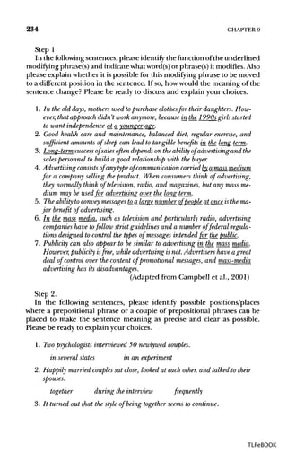 234 CHAPTER 9
Step 1
In the following sentences, please identify the function of the underlined
modifying phrase(s) and indicate whatword(s)or phrase(s) it modifies. Also
please explain whether it is possible for this modifying phrase to be moved
to a different position in the sentence. If so, howwould the meaning of the
sentence change? Please be ready to discuss and explain your choices.
1. In the old days, mothers used topurchase clothesfor their daughters. How-
ever, that approach didn't work anymore, becausein the 1990s girlsstarted
to want independence at a younger age.
2. Good health care and maintenance, balanced diet, regular exercise, and
sufficient amounts of sleep can lead to tangible benefits in the long term.
3. Long-term success of sales often depends on the ability of advertising and the
sales personnel to build a good relationship with the buyer.
4. Advertising consists of any type of communication carriedby_a mass medium
for a company selling the product. When consumers think of advertising,
they normally think of television, radio, and magazines, but any mass me-
dium may be used for advertising over the long term.
5. The ability to convey messagesto_a largenumber of people at onceis the ma-
jor benefit of advertising.
6. In the_ mass media, such as television and particularly radio, advertising
companies have tofollow strictguidelines and a number offederal regula-
tions designed to control the types of messages intended for the public.
7. Publicity can also appear to be similar to advertising in the mass media.
However, publicity isfree, while advertising is not. Advertisers have a great
deal of control over the content of promotional messages,and mass-media
advertising has its disadvantages.
(Adapted from Campbell et al., 2001)
Step 2.
In the following sentences, please identify possible positions/places
where a prepositional phrase or a couple of prepositional phrases can be
placed to make the sentence meaning as precise and clear as possible.
Please be ready to explain your choices.
1. Twopsychologists interviewed 50 newlywed couples.
in several states in an experiment
2. Happily married couplessat close, looked at each other, and talked to their
spouses.
together during the interview frequently
3. It turned out that the style of being together seems to continue.
TLFeBOOK
 