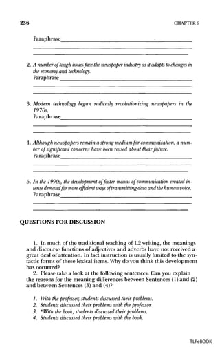 236 CHAPTER 9
Paraphrase
2. A number of tough issuesface the newspaper industry as it adapts to changes in
the economyand technology.
Paraphrase
3. Modern technology began radically revolutionizing newspapers in the
1970s.
Paraphrase
4. Although newspapers remain a strong mediumfor communication, anum-
ber of significant concerns have been raised about their future.
Paraphrase
5. In the 1990s, the development of faster means of communication created in-
tense demandfor moreefficient waysof transmitting data and thehuman voice.
Paraphrase
QUESTIONS FOR DISCUSSION
1. In much of the traditional teaching of L2 writing, the meanings
and discourse functions of adjectives and adverbs have not received a
great deal of attention. In fact instruction is usually limited to the syn-
tactic forms of these lexical items. Why do you think this development
has occurred?
2. Please take a look at the following sentences. Can you explain
the reasons for the meaning differences between Sentences (1) and (2)
and between Sentences (3) and (4)?
1. With the professor, students discussed their problems.
2. Students discussed their problems with the professor.
3. *With the book, students discussed their problems.
4. Students discussed their problems with the book.
TLFeBOOK
 