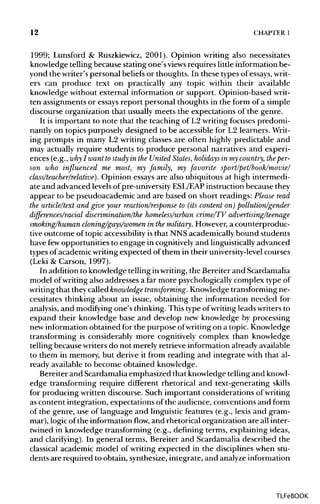 12 CHAPTER 1
1999; Lunsford & Ruszkiewicz, 2001). Opinion writing also necessitates
knowledge telling because stating one's views requires little informationbe-
yond the writer's personal beliefs or thoughts. In these types of essays, writ-
ers can produce text on practically any topic within their available
knowledge without external information or support. Opinion-based writ-
ten assignments or essaysreport personal thoughts in the form of a simple
discourse organization that usually meets the expectations of the genre.
It is important to note that the teaching of L2 writing focuses predomi-
nantly on topics purposely designed to be accessible for L2 learners. Writ-
ing prompts in many L2 writing classes are often highly predictable and
may actually require students to produce personal narratives and experi-
ences (e.g., why I want tostudy in the United States, holidays in mycountry, the per-
son who influenced me most, my family, my favorite sport/pet/book/movie/
class/teacher/relative). Opinion essays are also ubiquitous at high intermedi-
ate and advanced levelsof pre-university ESL/EAP instruction because they
appear to be pseudoacademic and are based on short readings: Please read
the article/text and give your reaction/response to (itscontent on) pollution/gender
differences/racial discrimination/the homeless/urban crime/TV advertising/teenage
smoking/human cloning/gays/women in themilitary. However,a counterproduc-
tive outcome of topic accessibility is that NNS academically bound students
have fewopportunities to engage in cognitivelyand linguistically advanced
types of academicwriting expected of them in their university-level courses
(Leki & Carson, 1997).
In addition to knowledge telling inwriting, the Bereiter and Scardamalia
model ofwriting also addresses a far more psychologicallycomplex type of
writing that they called knowledge transforming. Knowledgetransforming ne-
cessitates thinking about an issue, obtaining the information needed for
analysis, and modifying one's thinking. This type ofwriting leads writers to
expand their knowledge base and develop new knowledge by processing
new information obtained for the purpose ofwriting on a topic. Knowledge
transforming is considerably more cognitively complex than knowledge
telling because writers do not merely retrieve information already available
to them in memory, but derive it from reading and integrate with that al-
ready available to become obtained knowledge.
Bereiter and Scardamalia emphasized that knowledge telling andknowl-
edge transforming require different rhetorical and text-generating skills
for producing written discourse. Such important considerations of writing
as content integration, expectations of the audience, conventions and form
of the genre, use of language and linguistic features (e.g., lexis and gram-
mar), logic ofthe informationflow,and rhetorical organization are all inter-
twined in knowledge transforming (e.g., defining terms, explaining ideas,
and clarifying). In general terms, Bereiter and Scardamalia described the
classical academic model of writing expected in the disciplineswhen stu-
dents are required to obtain, synthesize, integrate, and analyzeinformation
TLFeBOOK
 