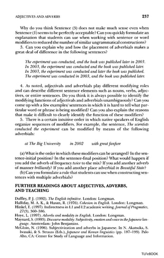 ADJECTIVES ANDADVERBS 237
Why do you think Sentence (3) does not make much sense even when
Sentence (1)seems to be perfectly acceptable? Can you quicklyformulate an
explanation that students can use when working with sentence or word
modifiers to reduced the number of similar ungrammatical constructions?
3. Can you explain why and how the placement of adverbials makes a
great deal of difference in the following sentences?
The experiment was conducted, and the book was published later in 2003.
In 2003, the experiment was conducted and the book was published later.
In 2003, the experiment was conducted and later the book was published.
The experiment was conducted in 2003, and the book was published later.
4. As noted, adjectivals and adverbials play different modifying roles
and can describe different sentence elements such as nouns, verbs, adjec-
tives, or entire sentences. Do you think it is always possible to identify the
modifying functions of adjectivals and adverbials unambiguously? Can you
come up with a fewexamples/ sentences in which it is hard to tell what par-
ticular word or phrase is being modified? Can you also explain the reasons
that make it difficult to clearly identify the function of these modifiers?
5. There is a certain intuitive order in which native speakers of English
organize sequences of modifiers. For example, the sentence, The scientists
conducted the experiment can be modified by means of the following
adverbials:
at The Big University in 2002 with great fanfare
(a)What isthe order in which these modifierscan be arranged? In the sen-
tence-initial position? In the sentence-final position? What would happen if
you add the adverb of frequency twice to the mix? If you add another adverb
of manner brilliantly? If you add another place adverbial in Beautiful State?
(b) Can you formulate a rule that students can usewhen constructing sen-
tences with multiple adverbials?
FURTHER READINGS ABOUT ADJECTIVES,ADVERBS,
AND TEACHING
Duffley, P J. (1992). The English infinitive. London: Longman.
Halliday, M. A. K., & Hasan, R. (1976). Cohesion in English. London: Longman.
Hinkel, E. (1997). Indirectness in L1 and L2 academic writing.Journal of Pragmatics,
27(3), 360-386.
Hoye, L. (1997). Adverbs and modality in English. London: Longman.
Maynard, S. (1993). Discourse modality: Subjectivity, emotion and voice in theJapaneselan-
guage. Amsterdam: John Benjamins.
McGloin, N. (1996). Subjectivization and adverbs in Japanese. In N. Akatsuka,S.
Iwasaki, & S. Strauss (Eds.), Japanese and Korean linguistics (pp.187-199). Palo
Alto, CA: Center for Study of Language and Information.
TLFeBOOK
 