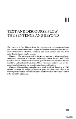 Ill
TEXT AND DISCOURSE FLOW:
THE SENTENCE AND BEYOND
The chapters in Part III move from the major sentence elements to clauses
and rhetorical features of text. Chapter 10covers the construction and dis-
course functions of adverbial, adjective, and noun clauses, and how these
subordinate clauses can be taught.
Chapter 11focuses on rhetorical features of text that can improve the co-
hesion and coherence of NNS text, including cohesive ties and lexical sub-
stitution, lexical and semantic cohesion, phrase-level conjunctions, parallel
structure, and sentence transitions. Other rhetorical features that are dis-
cussed deal with rhetorical questions and exemplification.
Chapter 12 covers how to explain and teach academic hedging to NNS
writers. The need for hedging statements, generalizations, and claimsinac-
ademic prose isnot an obviousconsideration for many NNSwritersand has
to be explicitly addressed.
239
TLFeBOOK
 