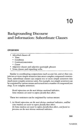 10
Backgrounding Discourse
and Information: Subordinate Clauses
OVERVIEW
• Adverbial clauses of:
• Time
• Condition
• Contrast/concession
• Cause
• Adjectiveclauses and adjective participle phrases
• Noun clauses and reporting verbs
Similar to coordinating conjunctions (such as and, but, and or) that con-
join twoor more simple sentences into more complex compound construc-
tions, subordinate clauses can conjoin two or more simple sentences into
much more complex sentence units. Forexample, twosimple sentences can
be conjoined byvarious means and turned into a number ofcompound (see
chap. 3) or complex sentences:
Facial expressions are the most obvious emotional indicators.
Some emotions are easier to express facially than others.
These two sentences can be conjoined by various means:
1. (a) Facial expressions are the most obvious emotional indicators, and/but
some emotions are easier to express facially than others,
(b) Some emotions are easier to express facially than others, and facial ex-
pressions are the most obvious emotional indicators.
241
TLFeBOOK
 