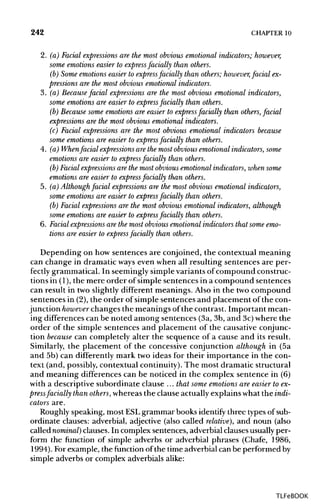 242 CHAPTER 10
2. (a) Facial expressions are the most obvious emotional indicators; however,
some emotions easier to express facially than others.
(b) Some emotions easier to express facially than others; however,facial ex-
pressions are the most obvious emotional indicators.
3. (a) Because facial expressions are the most obvious emotional indicators,
some emotions are easier to express facially than others.
(b) Because some emotions are easier to express facially than others, facial
expressions are the most obvious emotional indicators.
(c) Facial expressions are the most obvious emotional indicators because
some emotions are easier to express facially than others.
4. (a) When facial expressions are the most obvious emotional indicators, some
emotions are easier to express facially than others.
(b) Facial expressions are the most obvious emotional indicators, when some
emotions are easier to express facially than others.
5. (a) Althoughfacial expressions are the most obvious emotional indicators,
some emotions are easier to express facially than others.
(b) Facial expressions are the most obvious emotional indicators, although
some emotions are easier to express facially than others.
6. Facial expressions are the most obvious emotional indicators that some emo-
tions are easier to express facially than others.
Depending on how sentences are conjoined, the contextual meaning
can change in dramatic ways even when all resulting sentences are per-
fectly grammatical. In seemingly simple variants of compound construc-
tions in (1),the mere order of simple sentences in a compound sentences
can result in two slightly different meanings. Also in the two compound
sentences in (2), the order of simple sentences and placement of the con-
junction however changes the meanings of the contrast. Important mean-
ing differences can be noted among sentences (3a, 3b, and 3c)where the
order of the simple sentences and placement of the causative conjunc-
tion because can completely alter the sequence of a cause and its result.
Similarly, the placement of the concessive conjunction although in (5a
and 5b) can differently mark two ideas for their importance in the con-
text (and, possibly, contextual continuity). The most dramatic structural
and meaning differences can be noticed in the complex sentence in (6)
with a descriptive subordinate clause ... that some emotions are easier toex-
press facially thanothers, whereas the clause actuallyexplains what the indi-
cators are.
Roughly speaking, most ESLgrammar books identify three types ofsub-
ordinate clauses: adverbial, adjective (also called relative), and noun (also
called nominal) clauses. In complex sentences, adverbial clausesusually per-
form the function of simple adverbs or adverbial phrases (Chafe, 1986,
1994). For example, the function of the time adverbial can be performed by
simple adverbs or complex adverbialsalike:
TLFeBOOK
 