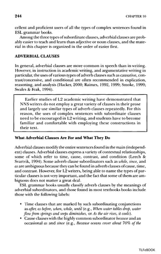 244 CHAPTER 10
cellent and proficient users of all the types of complex sentences found in
ESL grammar books.
Among the three typesof subordinate clauses, adverbial clauses are prob-
ably easier to teach and learn than adjective or noun clauses, and the mate-
rial in this chapter is organized in the order of easier first.
ADVERBIALCLAUSES
In general, adverbial clauses are more common in speech than inwriting.
However, in instruction in academic writing, and argumentative writing in
particular, the uses ofvarious types of adverb clauses such as causative, con-
trast/concessive, and conditional are often recommended in explication,
reasoning, and analysis (Hacker, 2000; Raimes, 1992, 1999; Smoke, 1999;
Swales & Feak, 1994).
Earlier studies of L2 academic writing have demonstrated that
NNS writers do not employ a great variety of clauses in their prose
and largely use similar types of adverb clauses repeatedly. For this
reason, the uses of complex sentences with subordinate clauses
need to be encouraged in L2writing, and students have to become
familiar and comfortable with employing these constructions in
their text.
What Adverbial Clauses Are For and What They Do
Adverbial clauses modify the entire sentences found in the main (independ-
ent) clauses. Adverbialclauses express a varietyof contextual relationships,
some of which refer to time, cause, contrast, and condition (Leech &
Svartvik, 1994). Some adverb clause subordinators such as while, since, and
as are ambiguous because they can be found in adverb clausesof cause, time,
and contrast. However, for L2writers, being able to name the types of par-
ticular clauses is not very important, and the fact that some of them are am-
biguous does not matter a great deal.
ESL grammar books usually classify adverb clauses by the meanings of
adverbial subordinators, and those found in most textbooks books include
those with the following labels:
• Time clauses that are marked by such subordinating conjunctions
as after, as before, when, while, until (e.g., When water tables drop, water
flow from springs and seeps diminishes, or As the air rises, it cools).
• Cause clauseswith the highly common subordinator because and an
occasional as and since (e.g., Because oceans cover about 70% of the
TLFeBOOK
 