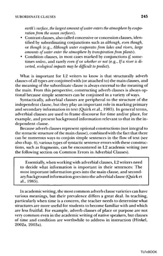 SUBORDINATE CLAUSES 245
earth's surface, the largest amount of water enters the atmosphere by evapo-
rationfrom the ocean surfaces).
• Contrast clauses, also called concessive or concession clauses, iden-
tified by subordinating conjunctions such as although, even though,
or though (e.g., Althoughwater evaporates from lakes and rivers, large
amounts of water enter the atmosphere by transpiration from plants).
• Condition clauses, in most cases marked by conjunctions if, some-
times unless, and rarely even if or whether or not (e.g., If a river is di-
verted, ecological impacts may be difficult to predict).
What is important for L2 writers to know is that structurally adverb
clauses of all typesare conjoined with (or attached to) the main clauses, and
the meaning of the subordinate clause is always external to the meaning of
the main. From this perspective, constructing adverb clauses is always op-
tional because simple sentences can be conjoined in a variety of ways.
Syntactically, adverbial clauses are peripheral to the structure of the
independent clause, but they play an important role in marking primary
and secondary information in text (Quirk et al., 1985). In general terms,
adverbial clauses are used to frame discourse for time and/or place, for
example, and present background information relevant to that in the in-
dependent clause.
Because adverb clauses represent optional constructions (not integral to
the syntacticstructure of the main clause),combined with the fact that there
can be numerous ways to conjoin simple sentences in the flow of text (see
also chap. 4), varioustypes of syntactic sentence errors with these construc-
tions, such as fragments, can be encountered in L2 academic writing (see
the following section on Common Errors in Adverbial Clauses).
Essentially, when workingwith adverbial clauses, L2writers need
to decide what information is important in their sentences: The
most important information goes into the main clause, and second-
ary/background information goes into the adverbial clause (Quirk et
al., 1985).
In academicwriting,the most common adverb clause varietiescan have
various meanings, but their prevalence differs a great deal. In teaching,
particularly when time is a concern, the teacher needs to determine what
structures are more useful for students to become familiarwith and which
are less fruitful. For example, adverb clauses of place or purpose are not
very common even in the academic writingof native speakers, but clauses
of time and condition are worthwhile to address in instruction (Hinkel,
2002a, 2003a).
TLFeBOOK
 
