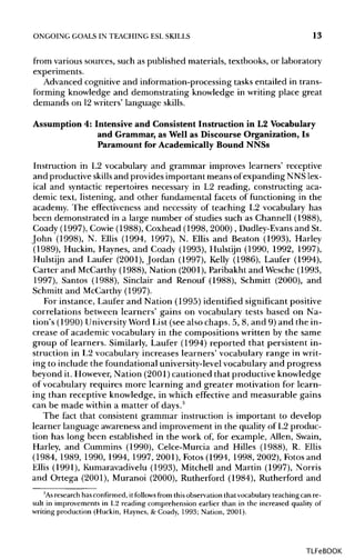 ONGOING GOALS IN TEACHING ESLSKILLS 13
from various sources, such as published materials, textbooks, or laboratory
experiments.
Advanced cognitive and information-processing tasks entailed in trans-
forming knowledge and demonstrating knowledge in writing place great
demands on 12writers' language skills.
Assumption 4: Intensive and Consistent Instruction in L2 Vocabulary
and Grammar, as Well as Discourse Organization, Is
Paramount for Academically Bound NNSs
Instruction in L2 vocabulary and grammar improves learners' receptive
and productive skills and provides important means of expanding NNS lex-
ical and syntactic repertoires necessary in L2 reading, constructing aca-
demic text, listening, and other fundamental facets of functioning in the
academy. The effectiveness and necessity of teaching L2 vocabulary has
been demonstrated in a large number of studies such as Channell (1988),
Coady (1997), Cowie (1988), Coxhead (1998, 2000), Dudley-Evansand St.
John (1998), N. Ellis (1994, 1997), N. Ellis and Beaton (1993), Harley
(1989), Huckin, Haynes, and Coady (1993), Hulstijn (1990, 1992, 1997),
Hulstijn and Laufer (2001), Jordan (1997), Kelly (1986), Laufer (1994),
Carter and McCarthy (1988), Nation (2001), Paribakht and Wesche (1993,
1997), Santos (1988), Sinclair and Renouf (1988), Schmitt (2000), and
Schmitt and McCarthy(1997).
For instance, Laufer and Nation (1995) identified significant positive
correlations between learners' gains on vocabulary tests based on Na-
tion's (1990) UniversityWord List (see also chaps. 5, 8, and 9) and the in-
crease of academic vocabulary in the compositions written by the same
group of learners. Similarly, Laufer (1994) reported that persistent in-
struction in L2 vocabulary increases learners' vocabulary range in writ-
ing to include the foundational university-levelvocabulary and progress
beyond it. However, Nation (2001)cautioned that productive knowledge
of vocabulary requires more learning and greater motivation for learn-
ing than receptive knowledge, in which effective and measurable gains
can be made within a matter of days.3
The fact that consistent grammar instruction is important to develop
learner language awareness and improvement in the quality of L2 produc-
tion has long been established in the work of, for example, Allen, Swain,
Harley, and Cummins (1990), Celce-Murcia and Hilles (1988), R. Ellis
(1984, 1989, 1990, 1994, 1997, 2001), Fotos (1994, 1998, 2002), Fotos and
Ellis (1991), Kumaravadivelu (1993), Mitchell and Martin (1997), Norris
and Ortega (2001), Muranoi (2000), Rutherford (1984), Rutherford and
3
Asresearch has confirmed, it follows from this observation that vocabulary teaching can re-
sult in improvements in L2 reading comprehension earlier than in the increased quality of
writing production (Huckin, Haynes, & Coady, 1993; Nation, 2001).
TLFeBOOK
 