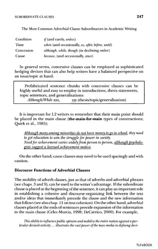 SUBORDINATE CLAUSES 247
The Most Common Adverbial Clause Subordinators in Academic Writing
Condition if (and rarely, unless)
Time when (and occasionally, as, after, before, until)
Concession although, while, though (in declining order)
Cause because, (and occasionally, since)
In general terms, concessive clauses can be employed as sophisticated
hedging devices that can also help writers have a balanced perspective on
an issue/topic at hand.
Prefabricated sentence chunks with concessive clauses can be
highly useful and easy to employ in introductions, thesis statements,
topic sentences, and generalizations:
Although/While xxx, yyy (thesis/topic/generalization)
It is important for L2 writers to remember that their main point should
be placed in the main clause (the-main-for-main types of constructions;
Quirk et al., 1985):
Although many among minorities do not have money to go to school, they need
to get education to win the struggle for power in society.
Need for achievement varies widely from person toperson, although psycholo-
gists suggest a learned achievement motive.
On the other hand, cause clauses mayneed to be used sparingly and with
caution.
Discourse Functions of Adverbial Clauses
The mobilityof adverb clauses,just as that of adverbs and adverbial phrases
(see chaps. 3 and 9), can be used to the writer's advantage. If the subordinate
clause isplaced at the beginning of the sentence, it can play an important role
in establishing a cohesive and discourse-organizing link between the text
and/or ideas that immediately precede the clause and the new information
that follows (seealso chap. 11on text cohesion). On the other hand, adverbial
clauses placed at the ends of sentences provide expansion of the information
in the main clause (Celce-Murcia, 1998; DeCarrico, 2000). For example,
This ability to influence publicopinion and mobilize the entire nation againstapar-
ticular deviant activity ... illustrates the vastpowerof the mass media in defining devi-
TLFeBOOK
 