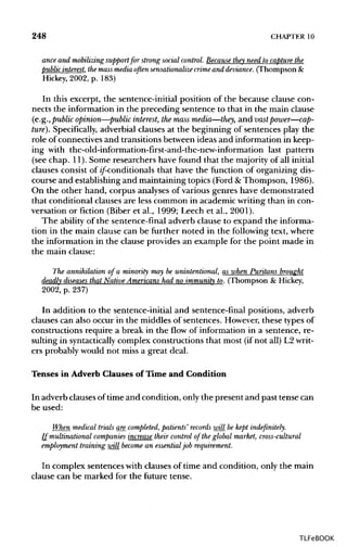 248 CHAPTER 10
ance and mobilizing support for strong socialcontrol. Because they need to capture the
public interest,themassmedia often sensationalize crimeand deviance. (Thompson &
Hickey, 2002, p. 183)
In this excerpt, the sentence-initial position of the because clause con-
nects the information in the preceding sentence to that in the main clause
(e.g., public opinion—public interest, the mass media—they, and vast power—cap-
ture}. Specifically, adverbial clauses at the beginning of sentences play the
role of connectives and transitions between ideas and information in keep-
ing with the-old-information-first-and-the-new-information last pattern
(see chap. 11). Some researchers have found that the majority of all initial
clauses consist of if-conditionals that have the function of organizing dis-
course and establishing and maintaining topics (Ford &Thompson, 1986).
On the other hand, corpus analyses of various genres have demonstrated
that conditional clauses are less common in academic writing than in con-
versation or fiction (Biber et al., 1999; Leech et al., 2001).
The ability of the sentence-final adverb clause to expand the informa-
tion in the main clause can be further noted in the following text, where
the information in the clause provides an example for the point made in
the main clause:
The annihilation of a minority may be unintentional, as when Puritans brought
deadly diseasesthat Native Americans had no immunity to. (Thompson & Hickey,
2002, p. 237)
In addition to the sentence-initial and sentence-final positions, adverb
clauses can also occur in the middles of sentences. However, these types of
constructions require a break in the flow of information in a sentence, re-
sulting in syntactically complex constructions that most (if not all) L2 writ-
ers probably would not miss a great deal.
Tenses in Adverb Clauses of Time and Condition
In adverb clauses of time and condition, only the present and past tense can
be used:
When medical trials are completed, patients' records will be kept indefinitely.
If multinational companies increase their control of the global market, cross-cultural
employment training will become an essentialjob requirement.
In complex sentences with clauses of time and condition, only the main
clause can be marked for the future tense.
TLFeBOOK
 