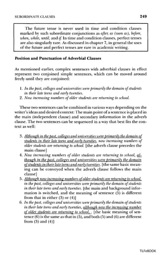 SUBORDINATE CLAUSES 249
The future tense is never used in time and condition clauses
marked by such subordinate conjunctions as after, as (soon as), before,
when, while, until, and if In time and condition clauses, perfect tenses
are also singularly rare. Asdiscussed in chapter 7, in general the uses
of the future and perfect tenses are rare in academic writing.
Position and Punctuation of Adverbial Clauses
As mentioned earlier, complex sentences with adverbial clauses in effect
represent two conjoined simple sentences, which can be moved around
freely until they are conjoined:
1. In thepast, colleges and universities wereprimarily the domain of students
in their late teens and early twenties.
2. Now increasing numbers of older students are returning to school.
These twosentences can be combined in variousways depending on the
writer's ideas and desired context: The main point of a sentence isplaced in
the main (independent clause) and secondary information in the adverb
clause. The two sentences can be sequenced in a way that best fits the con-
text as well:
3. Although in thepast, colleges and universities wereprimarily the domain of
students in their late teens and early twenties, now increasing numbers of
older students arereturning toschool, [the adverb clause precedes the
main clause]
4. Now increasing numbers of older students are returning to school, al-
though in the past, colleges and universities were primarily the domain
of students in their late teens and early twenties, [the same basic mean-
ing can be conveyed when the adverb clause follows the main
clause]
5. Although now increasing numbers of older students are returning to school,
in the past, colleges and universities wereprimarily the domain of students
in their late teens and early twenties, [the main and background infor-
mation is switched, and the meaning of sentence (5) is different
from that in either (3) or (4)]
6. In thepast, colleges and universities were primarily the domain of students
in their late teens and early twenties, although now the increasing number
of older students are returning to school, . [the basic meaning of sen-
tence (6) is the same as that in (5),and both (5) and (6)are different
from (3) and (4)]
TLFeBOOK
 