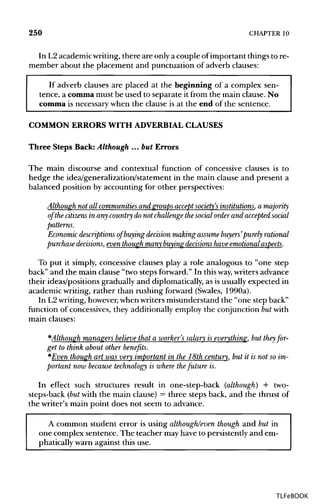 250 CHAPTER 10
In L2academic writing,there are only a couple of important things to re-
member about the placement and punctuation of adverb clauses:
If adverb clauses are placed at the beginning of a complex sen-
tence, a comma must be used to separate it from the main clause. No
comma is necessary when the clause is at the end of the sentence.
COMMON ERRORS WITH ADVERBIAL CLAUSES
Three Steps Back: Although ... but Errors
The main discourse and contextual function of concessive clauses is to
hedge the idea/generalization/statement in the main clause and present a
balanced position by accounting for other perspectives:
Although not all communities and groups accept society's institutions, a majority
of the citizensin any country do not challenge the socialorder and accepted social
patterns.
Economic descriptions of buying decision making assume buyers' purely rational
purchase decisions, even though many buying decisions have emotional aspects.
To put it simply, concessive clauses play a role analogous to "one step
back" and the main clause "two steps forward." In thisway, writers advance
their ideas/positions gradually and diplomatically, as isusually expected in
academic writing, rather than rushing forward (Swales, 1990a).
In L2writing, however,whenwriters misunderstand the "one step back"
function of concessives, they additionally employ the conjunction butwith
main clauses:
*Although managers believe that a worker's salary is everything, but they for-
get to think about other benefits.
*Even though art was very important in the 18th century, but it is not so im-
portant now because technology is where thefuture is.
In effect such structures result in one-step-back (although) + two-
steps-back (but with the main clause) = three steps back, and the thrust of
the writer's main point does not seem to advance.
A common student error is using although/even though and but in
one complex sentence. The teacher mayhave to persistently and em-
phatically warn against this use.
TLFeBOOK
 