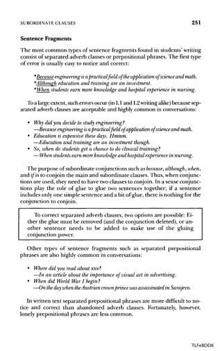 SUBORDINATE CLAUSES 251
Sentence Fragments
The most common types of sentence fragments found in students' writing
consist of separated adverb clauses or prepositional phrases. The first type
of error is usually easy to notice and correct:
*Becauseengineering isapracticalfield of theapplication of science and math.
*Although education and training are an investment.
*When students earn more knowledge and hospital experience in nursing.
To a large extent, such errors occur (in L1 and L2writingalike) because sep-
arated adverb clauses are acceptable and highly common in conversations:
• Why did you decide to study engineering?
—Because engineering isapractical field of application of science and math.
• Education is expensive these days. Hmmm.
—Education and trainingare an investment though.
• So, when do students get a chance to do clinical training?
—When students earn more knowledge and hospital experience innursing.
The purpose of subordinate conjunctionssuch as because, although,when,
and if is to conjoin the main and subordinate clauses. Thus, when conjunc-
tions are used, they need to have twoclauses to conjoin. In a sense conjunc-
tions play the role of glue to glue two sentences together; if a sentence
includes only one simple sentence and a bit of glue, there isnothing for the
conjunction to conjoin.
To correct separated adverb clauses, two options are possible: Ei-
ther the glue must be removed (and the conjunction deleted), or an-
other sentence needs to be added to make use of the gluing
conjunction power.
Other types of sentence fragments such as separated prepositional
phrases are also highly common in conversations:
• Where did you read about xxx?
—In an article about the importance of visual art in advertising.
• When did World War I begin ?
—On theday when theAustrian crownprince wasassassinated in Sarajevo.
In written text separated prepositional phrases are more difficult to no-
tice and correct than abandoned adverb clauses. Fortunately, however,
lonely prepositional phrases are less common.
TLFeBOOK
 