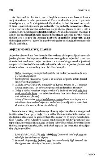 252 CHAPTER 10
As discussed in chapter 4, every English sentence must have at least a
subject and a verb to be grammatical. Thus, to identify separated preposi-
tional phrases, the first step isto ask the student to find the sentence verb.
If there isno verb, it is a safe guess that there isprobably no sentence. How-
ever, ifone merely inserts a verb into a prepositional phrase to turn it into a
sentence, the next step isto find the subject. Asalso discussed in chapters 4
and 9, prepositional phrases cannot be sentence subjects. For this reason
the last step is to give the sentence a subject, in addition to the verb, and if
the subject and verb "agree" in number (singular or plural), the sentence is
finally complete.
ADJECTIVE (RELATIVE)CLAUSES
Adjective clauses have functions similar to those of simple adjectivesor ad-
jective phrases. An important difference among these adjectival construc-
tions is that single-word adjectives (even a series of single-wordadjectives)
are placed in front ofthe noun they describe, whereas adjective phrases and
clauses follow the noun they describe. For example,
• Yellow ribbonsplay an important symbolic role in American culture. [a sin-
gle-word adjective]
• Contemporary educational reform is an issuefor thepublic debate. [serial
single-word adjectives]
• A study carried out at the University of Kansas focuses on TV viewing
among adolescents, [an adjective phrase that describes the study]
• Today, a typical American couple consists of a husband and wife, who both
work outside the home. [an adjective clause that describes a husband
and wife noun phrase]
• Many of the children who attend day care centers do not seem topay much
attention totheir mothers'departure and return, [an adjective clause that
describes the noun phrase the children]
In academic writing, an advantage ofusing adjectiveclauses, as opposed
to attributive (descriptive)adjectives, is that the amount of information in-
cluded in a clause can be greater than that conveyed by single-word adjec-
tives (Chafe, 1994). Adjective clauses can be used to modify practically any
type of noun or noun phrase, and in these subordinate clause constructions
the relative pronouns that, who,and which replace the noun that the adjec-
tive clause modifies:
1. Livia (58 B.C.-A.D. 29), who [Livia]was Octavian's third wife, was_ ad-
mired for her wisdom and dignity.
2. In search of spices that [spices] were in extraordinarily high demand, the
Portuguese went directly to the source, to India.
TLFeBOOK
 