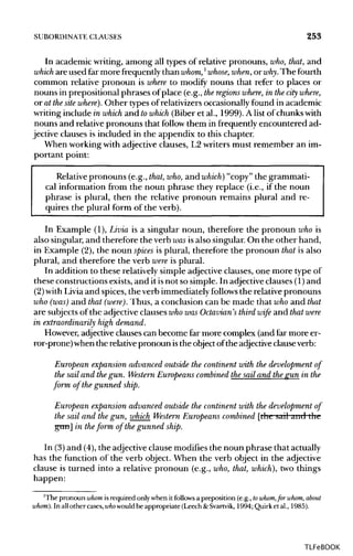 SUBORDINATE CLAUSES 253
In academic writing, among all types of relative pronouns, who,that, and
which are used far more frequently than whom,l
whose, when, or why. The fourth
common relative pronoun is where to modify nouns that refer to places or
nouns in prepositional phrases of place (e.g., theregions where, in thecity where,
or at thesite where). Other types of relativizersoccasionallyfound in academic
writing include in which and towhich (Biber et al., 1999). A list of chunks with
nouns and relative pronouns that follow them in frequently encountered ad-
jective clauses is included in the appendix to this chapter.
When working with adjective clauses, L2 writers must remember an im-
portant point:
Relative pronouns (e.g., that, who, and which) "copy" the grammati-
cal information from the noun phrase they replace (i.e., if the noun
phrase is plural, then the relative pronoun remains plural and re-
quires the plural form of the verb).
In Example (1), Livia is a singular noun, therefore the pronoun whois
also singular, and therefore the verb wasisalso singular. On the other hand,
in Example (2),the noun spices is plural, therefore the pronoun that is also
plural, and therefore the verb were is plural.
In addition to these relatively simple adjective clauses, one more type of
these constructions exists, and it isnot so simple. In adjective clauses (1) and
(2) with Livia and spices, the verb immediately follows the relative pronouns
who (was) and that (were). Thus, a conclusion can be made that who and that
are subjectsof the adjective clauses who was Octavian's third wife and that were
in extraordinarily high demand.
However, adjective clauses can become far more complex (and far more er-
ror-prone) when the relative pronoun isthe object ofthe adjective clauseverb:
European expansion advanced outside the continent with the development of
the sail and thegun. Western Europeans combined the sail and thegun in the
form of the gunned ship.
European expansion advanced outside the continent with the development of
the sail and the gun, which Western Europeans combined [the sail and the
gun] in theform of the gunned ship.
In (3)and (4), the adjective clause modifies the noun phrase that actually
has the function of the verb object. When the verb object in the adjective
clause is turned into a relative pronoun (e.g., who,that, which), two things
happen:
'The pronoun whom is required only when it follows a preposition (e.g., towhom,for whom, about
whom). In all other cases, who wouldbe appropriate (Leech &Svartvik, 1994; Quirk et al., 1985).
TLFeBOOK
 