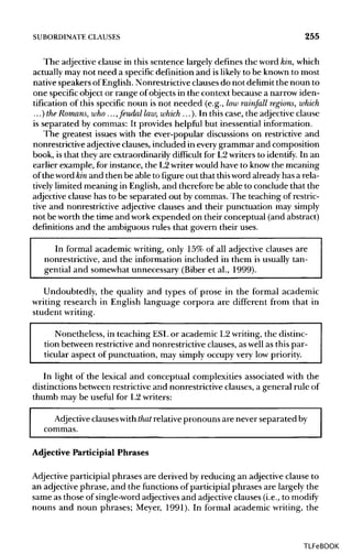 SUBORDINATE CLAUSES 255
The adjective clause in this sentence largely defines the word kin, which
actually may not need a specific definition and is likelyto be known to most
native speakers ofEnglish. Nonrestrictive clauses do not delimit the noun to
one specificobject or range of objects in the context because a narrow iden-
tification of this specific noun is not needed (e.g., low rainfall regions, which
...)the Romans,who..., feudal law,which ...). In this case, the adjective clause
is separated by commas: It provides helpful but inessential information.
The greatest issues with the ever-popular discussions on restrictive and
nonrestrictive adjectiveclauses, included in every grammar and composition
book, is that they are extraordinarily difficult for L2 writers to identify. In an
earlier example, for instance, the L2writer would have to know the meaning
of the word kin and then be able to figure out that thisword already has a rela-
tively limited meaning in English, and therefore be able to conclude that the
adjective clause has to be separated out by commas. The teaching of restric-
tive and nonrestrictive adjective clauses and their punctuation may simply
not be worth the time and work expended on their conceptual (and abstract)
definitions and the ambiguous rules that govern their uses.
In formal academic writing, only 15% of all adjective clauses are
nonrestrictive, and the information included in them is usually tan-
gential and somewhat unnecessary (Biber et al., 1999).
Undoubtedly, the quality and types of prose in the formal academic
writing research in English language corpora are different from that in
student writing.
Nonetheless, in teaching ESLor academic L2writing, the distinc-
tion between restrictive and nonrestrictive clauses, aswell as this par-
ticular aspect of punctuation, may simply occupy very low priority.
In light of the lexical and conceptual complexities associated with the
distinctions between restrictive and nonrestrictive clauses, a general rule of
thumb may be useful for L2 writers:
Adjective clauseswiththat relative pronouns are never separatedby
commas.
Adjective Participial Phrases
Adjective participial phrases are derived by reducing an adjective clause to
an adjective phrase, and the functions of participial phrases are largely the
same as those of single-word adjectives and adjective clauses (i.e., to modify
nouns and noun phrases; Meyer, 1991). In formal academic writing, the
TLFeBOOK
 