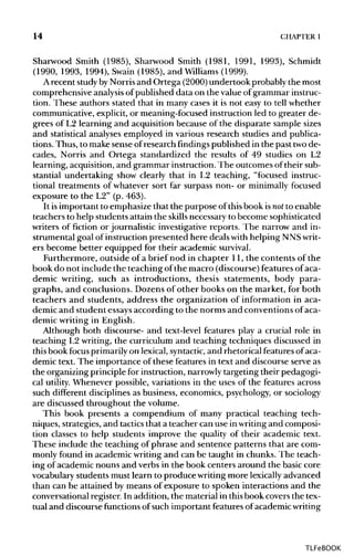 14 CHAPTER1
Sharwood Smith (1985), Sharwood Smith (1981, 1991, 1993), Schmidt
(1990, 1993, 1994), Swain (1985), and Williams (1999).
A recent studybyNorris and Ortega (2000)undertook probably the most
comprehensive analysisof published data on the value of grammar instruc-
tion. These authors stated that in many cases it is not easy to tell whether
communicative, explicit, or meaning-focused instruction led to greater de-
grees of L2 learning and acquisition because of the disparate sample sizes
and statistical analyses employed in various research studies and publica-
tions. Thus, to make sense ofresearch findingspublished in the past twode-
cades, Norris and Ortega standardized the results of 49 studies on L2
learning, acquisition, and grammar instruction. The outcomes of their sub-
stantial undertaking show clearly that in L2 teaching, "focused instruc-
tional treatments of whatever sort far surpass non- or minimally focused
exposure to the L2" (p. 463).
It isimportant to emphasize that the purpose of thisbook isnotto enable
teachers to help students attain the skills necessary to become sophisticated
writers of fiction or journalistic investigative reports. The narrow and in-
strumental goal of instruction presented here deals with helping NNSwrit-
ers become better equipped for their academic survival.
Furthermore, outside of a brief nod in chapter 11, the contents of the
book do not include the teaching of the macro (discourse)features ofaca-
demic writing, such as introductions, thesis statements, body para-
graphs, and conclusions. Dozens of other books on the market, for both
teachers and students, address the organization of information in aca-
demic and student essaysaccording to the norms and conventions of aca-
demic writing in English.
Although both discourse- and text-level features play a crucial role in
teaching L2 writing, the curriculum and teaching techniques discussed in
this book focus primarily on lexical, syntactic, and rhetorical features of aca-
demic text. The importance of these features in text and discourse serve as
the organizing principle for instruction, narrowlytargeting their pedagogi-
cal utility. Whenever possible, variations in the uses of the features across
such different disciplines as business, economics, psychology, or sociology
are discussed throughout the volume.
This book presents a compendium of many practical teaching tech-
niques, strategies, and tacticsthat a teacher can use in writing and composi-
tion classes to help students improve the quality of their academic text.
These include the teaching of phrase and sentence patterns that are com-
monly found in academic writing and can be taught in chunks. The teach-
ing of academic nouns and verbs in the book centers around the basic core
vocabulary students must learn to produce writing more lexically advanced
than can be attained by means of exposure to spoken interactions and the
conversational register. In addition, the material in thisbook covers the tex-
tual and discourse functions of such important features of academic writing
TLFeBOOK
 