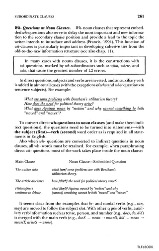 SUBORDINATE CLAUSES 261
Wh- Questions as Noun Clauses. Wh- noun clauses that represent embed-
ded wh-questions also serve to delay the most important and new informa-
tion to the secondary clause position and provide a lead to the topic the
writer intends to introduce and address (Francis, 1994). This function of
wh-clauses is particularly important in developing cohesive ties from the
old-to-the-new information structure (see also chap. 11).
In many cases with nouns clauses, it is the constructions with
wh-questions, marked by wh-subordinators such as what, where, and
who, that cause the greatest number of L2 errors.
In direct questions, subjectsand verbs are inverted, and an auxiliaryverb
is added in almost all cases (with the exceptions of who and what questions to
sentence subjects). For example:
What are some problems with Bentham's utilitarian theory?
How does the need for political theory arise ?
What does Aquinas mean by "motion" and why cannot something be both
"moved" and "mover"?
To convert direct wh-questions to noun clauses (and make them indi-
rect questions), the questions need to be turned into statements—with
the subject (first)—verb (second) word order as is required in all state-
ments in English.
Also when wh- questions are converted to indirect questions in noun
clauses, all wh- words must be retained. For example, when paraphrasing
direct wh- questions, most of the work takes place inside the noun clause:
Main Clause Noun Clause—Embedded Question
The author asks what [are] some problems are with Bentham's
utilitarian theory.
The article discusses how [doeS] the need for political theory ariseS.
Philosophers what [doeS]Aquinas meanS by "motion" and why
continue to debate [cannot] something cannot beboth "moved" and "mover."
It seems clear from the examples that be-and modal verbs (e.g., can,
may] are moved to follow the subject slot. With other types of verbs, auxil-
iary verb information such as tense, person, and number (e.g., does, do, did)
is merged with the main verb (e.g., doeS ... mean -> meanS, did ... mean ->
meanT, ariseS -» arose).
TLFeBOOK
 