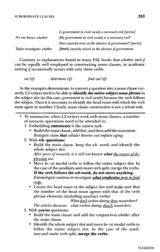 SUBORDINATE CLAUSES 263
Is government in civil society a necessary evil [yes/no]
No one knows whether [Is] government in civil society is a necessary evil?
Does anarchy arise in the absence of government? [yes/no]
Taylor investigates whether [DoeS] anarchy ariseS in the absence of government.
Contrary to explanations found in many ESL books that whether and if
can be equally well employed in constructing noun clauses, in academic
writing if occasionally occurs with only three verbs:
see (if) determine (if) find out (if)
As the examples demonstrate, to convert a question into a noun clause cor-
rectly, L2writers need to be able to identify the entire subject noun phrase in
the subject slot (in this case, government in civil society) because the verbfollows
the subject.Then it is necessary to identify the head noun withwhich the verb
must agree in number. Clearly, noun clause construction is not a trivial task.
• To summarize, when L2 writers work with noun clauses, a number
of syntactic operations need to be attended to:
1. Embedding statements is the easiest task:
• Build the main clause, add that,and then add the statement.
Biologists claim that cellular theories can explain aging.
2. With wh- questions:
• Build the main clause, keep the wh- word, and identify the
whole subject slot.
After years of research, it is still not known what the causes of de-
pression are.
• Move be-or modal verbs to follow the entire subject slot. In
the case of the auxiliary-and-main verb split, merge the verbs.
If the verb follows the wh-word, do not move anything.
Entomologists continue to investigate what eradicates pests in food
crops.
• Locate the head noun in the subject slot and make sure that
the number of the head noun agrees with that of the verb
phrase elements (including auxiliaryverbs)
What doeS carbon dating show researchers?
The articles discusses what carbon dating showS researchers.
3. With yes/no questions:
• Build the main clause and add the conjunction whether after
the main clause.
• Identify the whole subject slot and move be- or modal verbs to
follow the entire subject slot. In the case of the auxil-
iary-and-main verb split, merge the verbs.
TLFeBOOK
 