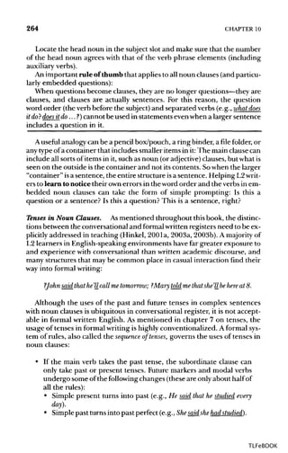 264 CHAPTER10
Locate the head noun in the subject slot and make sure that the number
of the head noun agrees with that of the verb phrase elements (including
auxiliary verbs).
An important rule of thumb that applies to all noun clauses (and particu-
larly embedded questions):
When questions become clauses, they are no longer questions—theyare
clauses, and clauses are actually sentences. For this reason, the question
word order (the verb before the subject) and separated verbs (e.g., what does
it do?does itdo...?) cannot be used in statements even when a larger sentence
includes a question in it.
A useful analogy can be a pencil box/pouch, a ring binder, a file folder, or
any type of a container that includes smaller items in it: The main clause can
include all sorts of items in it, such as noun (or adjective) clauses, but whatis
seen on the outside isthe container and not its contents. Sowhen the larger
"container" isa sentence, the entire structure isa sentence. Helping L2 writ-
ers to learn tonotice their ownerrors in the word order and the verbs in em-
bedded noun clauses can take the form of simple prompting: Is this a
question or a sentence? Is this a question? This is a sentence, right?
Tenses in Noun Clauses. Asmentioned throughout this book, the distinc-
tions between the conversational and formal written registers need to beex-
plicitly addressed in teaching (Hinkel, 200la, 2003a, 2003b). A majority of
L2 learners in English-speaking environments have far greater exposure to
and experience with conversational than written academic discourse, and
many structures that may be common place in casual interaction find their
way into formalwriting:
?Johnsaid that he'llcall me tomorrow; ?Mary told me that she'llbehere at 8.
Although the uses of the past and future tenses in complex sentences
with noun clauses is ubiquitous in conversational register, it is not accept-
able in formal written English. As mentioned in chapter 7 on tenses, the
usage of tenses in formal writing is highly conventionalized. A formalsys-
tem of rules, also called the sequence of tenses, governs the uses of tenses in
noun clauses:
• If the main verb takes the past tense, the subordinate clause can
only take past or present tenses. Future markers and modal verbs
undergo some of the following changes (these are only about halfof
all the rules):
• Simple present turns into past (e.g., He said that he studied every
day).
• Simple past turns into past perfect (e.g., Shesaidshehad studied).
TLFeBOOK
 