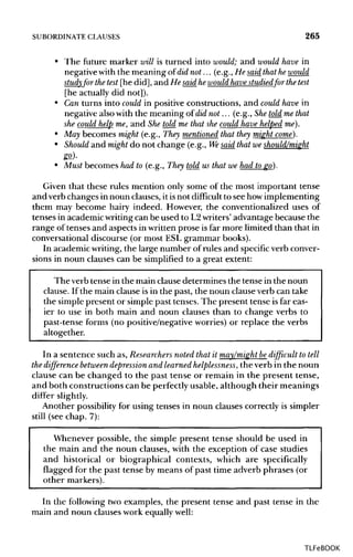 SUBORDINATE CLAUSES 265
• The future marker will is turned into would; and would have in
negative with the meaning of did not... (e.g., He said that hewould
study for the test [he did], and He said he would havestudiedfor the test
[he actually did not]).
• Can turns into could in positive constructions, and could have in
negative also with the meaning of did not... (e.g., Shetold methat
she could help me, and She told me that she could have helped me).
• May becomes might (e.g., They mentioned that they might come).
• Should and might do not change (e.g., Wesaid that we should/might
go).
• Must becomes had to (e.g., They told us that we had togo).
Given that these rules mention only some of the most important tense
and verb changes in noun clauses, it isnot difficult to see how implementing
them may become hairy indeed. However, the conventionalized uses of
tenses in academic writingcan be used to L2writers' advantage because the
range of tenses and aspects in written prose isfar more limited than that in
conversational discourse (or most ESL grammar books).
In academic writing, the large number of rules and specific verb conver-
sions in noun clauses can be simplified to a great extent:
The verb tense in the main clause determines the tense in the noun
clause. If the main clause is in the past, the noun clause verb can take
the simple present or simple past tenses. The present tense is far eas-
ier to use in both main and noun clauses than to change verbs to
past-tense forms (no positive/negative worries) or replace the verbs
altogether.
In a sentence such as, Researchers noted that it may/might bedifficult to tell
the difference between depression and learned helplessness, the verb in the noun
clause can be changed to the past tense or remain in the present tense,
and both constructions can be perfectly usable, although their meanings
differ slightly.
Another possibility for using tenses in noun clauses correctly is simpler
still (see chap. 7):
Whenever possible, the simple present tense should be used in
the main and the noun clauses, with the exception of case studies
and historical or biographical contexts, which are specifically
flagged for the past tense by means of past time adverb phrases (or
other markers).
In the following two examples, the present tense and past tense in the
main and noun clauses work equally well:
TLFeBOOK
 