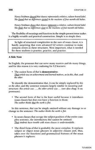 266 CHAPTER 10
NancySnidmanshowedthatshynessrepresentedarelative,culture-boundlable.She found that no differences existed in the reactions of four-month-old babies.
Nancy Snidman shows that shyness represents a relative, culture-bound label.
She finds that no differences exist in the reactions of four-month-old babies.
Theflexibilityof meanings and functions in the simplepresent tense makes
it a highly versatile and practical construction. Simple is as simple does.
In light of structural complexities in the uses of noun clause, it is
hardly surprising that even advanced L2 writers continue to make
syntactic errors in these structures. Most important, what is needed
for these students is practice, practice, and practice.
A Side Note
In English, the pronoun that can serve many masters and do many things,
and for this reason it is very confusing for L2 learners:
• The easiest form of that is demonstrative:
That article wason achievement and learned motives, as in this, that, and
the other
To identify the demonstrative that, it can be simply replaced by this
or the other, and the sentence remains largely similar in meaning and
structure: this article was ..., the other article was ... (see also chap. 6 on
pronouns).
• The second form of that is the least useful because it introduces
noun clauses but does not have a function in them:
The author thinks that the earth is flat.
In this sentence, that can be simply omitted without any damage to or
change in the sentence: The author thinks the earth is flat.
• In noun clauses that occupy the subject position of the entire com-
plex sentence, the introductory that cannot be omitted:
That students have trouble with noun clauses is understandable.
• The third form of that is probably the most complex: It replaces
subject or object noun phrases in adjective clauses and, thus,
takes over the functions and grammatical features of the noun
phrases it replaces:
TLFeBOOK
 