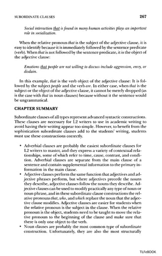 SUBORDINATE CLAUSES 267
Social interaction that isfound in many human activities plays an important
role in socialization.
When the relative pronoun that is the subject of the adjective clause, it is
easy to identify because it isimmediately followed by the sentence predicate
(verb). When that isnot followed by the sentence predicate, it is the object of
the adjective clause:
Emotions that people are not willing to discuss include aggression, envy, or
disdain.
In this example, that is the verb object of the adjective clause: It isfol-
lowed by the subject people and the verb are.In either case, when that is the
subject or the object of the adjective clause, it cannot be merely dropped (as
is the case with that in noun clauses) because without it the sentence would
be ungrammatical.
CHAPTERSUMMARY
Subordinate clauses of all types represent advanced syntactic constructions.
These clauses are necessary for L2 writers to use in academic writing to
avoid having their writing appear too simple. However, to benefit from the
sophistication subordinate clauses add to the students' writing, students
must use these constructions correctly.
• Adverbial clauses are probably the easiest subordinate clauses for
L2 writers to master, and they express a variety of contextual rela-
tionships, some of which refer to time, cause, contrast, and condi-
tion. Adverbial clauses are separate from the main clause of a
sentence and contain supplemental information to the primary in-
formation in the main clause.
• Adjective clauses perform the same function that adjectivesand ad-
jective phrases perform, but where adjectives precede the nouns
they describe, adjective clauses follow the nouns they describe. Ad-
jective clauses can be used to modify practically any type of noun or
noun phrase, and in these subordinate clause constructions the rel-
ative pronouns that,who,and which replace the noun that the adjec-
tive clause modifies. Adjective clauses are easier for students when
the relative pronoun is the subject in the clause. When the relative
pronoun isthe object, students need to be taught to move the rela-
tive pronoun to the beginning of the clause and make sure that
there is only one object to the verb.
• Noun clauses are probably the most common type of subordinate
construction. Unfortunately, they are also the most structurally
TLFeBOOK
 
