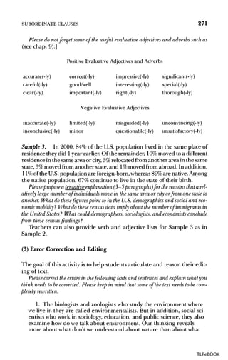 SUBORDINATE CLAUSES 271
Please do not forget some of the useful evaluative adjectives and adverbs such as
(see chap. 9):]
Positive Evaluative Adjectives and Adverbs
accurate(-ly) correct(-ly) impressive(-ly) significant(-ly)
careful(-ly) good/well interesting(-ly) special(-ly)
clear(-ly) important(-ly) right(-ly) thorough(-ly)
Negative Evaluative Adjectives
inaccurate(-ly) limited(-ly) misguided(-ly) unconvincing(-ly)
inconclusive(-ly) minor questionable(-ly) unsatisfactory(-ly)
Sample 3. In 2000, 84% of the U.S. population lived in the same place of
residence they did 1year earlier. Of the remainder, 10%moved to a different
residence in the same area or city, 3%relocated from another area in the same
state, 3%moved from another state,and 1% moved from abroad. In addition,
11%of the U.S.population are foreign-born, whereas89%are native.Among
the native population, 67% continue to live in the state of their birth.
Pleasepropose a tentative explanation (3-5 paragraphs) for thereasons that arel-
atively large number of individuals move in the same area or city orfrom one state to
another. What do thesefigures pointto in the U.S. demographics and social and eco-
nomic mobility ? What do these census data imply about the number of immigrants in
the United States? What could demographers, sociologists, and economists conclude
from these census findings ?
Teachers can also provide verb and adjective lists for Sample 3 as in
Sample 2.
(3) Error Correction and Editing
The goal of this activity is to help students articulate and reason their edit-
ing of text.
Please correctthe errors in thefollowing texts and sentences and explain what you
think needs to be corrected. Please keep in mind that some of the text needs to becom-
pletely rewritten.
1. The biologists and zoologists who study the environment where
we live in they are called environmentalists. But in addition, social sci-
entists who work in sociology, education, and public science, they also
examine how do we talk about environment. Our thinking reveals
more about what don't we understand about nature than about what
TLFeBOOK
 