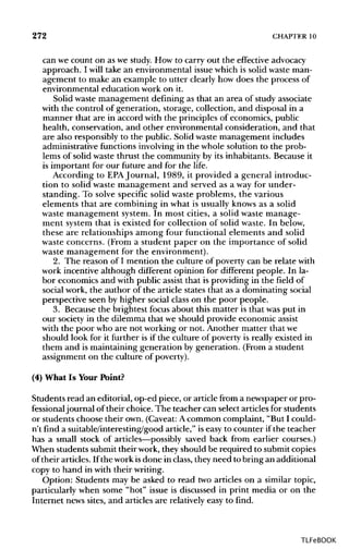 272 CHAPTER10
can we count on as we study. How to carry out the effective advocacy
approach. I will take an environmental issue which is solid waste man-
agement to make an example to utter clearly how does the process of
environmental education work on it.
Solid waste management defining as that an area of study associate
with the control of generation, storage, collection, and disposal in a
manner that are in accord with the principles of economics, public
health, conservation, and other environmental consideration, and that
are also responsibly to the public. Solid waste management includes
administrative functions involving in the whole solution to the prob-
lems of solid waste thrust the community by its inhabitants. Because it
is important for our future and for the life.
According to EPA Journal, 1989, it provided a general introduc-
tion to solid waste management and served as a way for under-
standing. To solve specific solid waste problems, the various
elements that are combining in what is usually knows as a solid
waste management system. In most cities, a solid waste manage-
ment system that is existed for collection of solid waste. In below,
these are relationships among four functional elements and solid
waste concerns. (From a student paper on the importance of solid
waste management for the environment).
2. The reason of I mention the culture of poverty can be relate with
work incentive although different opinion for different people. In la-
bor economics and with public assist that is providing in the field of
social work, the author of the article states that as a dominating social
perspective seen by higher social class on the poor people.
3. Because the brightest focus about this matter is that was put in
our society in the dilemma that we should provide economic assist
with the poor who are not working or not. Another matter thatwe
should look for it further is if the culture of poverty is really existed in
them and is maintaining generation by generation. (From a student
assignment on the culture ofpoverty).
(4) What Is Your Point?
Students read an editorial, op-ed piece, or article from a newspaper or pro-
fessionaljournal of their choice. The teacher can select articles for students
or students choose their own. (Caveat:Acommon complaint, "But I could-
n't find a suitable/interesting/good article," is easy to counter if the teacher
has a small stock of articles—possibly saved back from earlier courses.)
When students submit their work, they should be required to submit copies
of their articles. If the work isdone in class, they need to bring an additional
copy to hand in with their writing.
Option: Students may be asked to read two articles on a similar topic,
particularly when some "hot" issue is discussed in print media or on the
Internet news sites, and articles are relatively easy to find.
TLFeBOOK
 