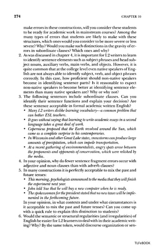 274 CHAPTER 10
make errors in these constructions,will you consider these students
to be ready for academic work in mainstream courses? Among the
many types of errors that students are likely to make with these
structures, whichones wouldyou consider to be more severe or less
severe? Why? Wouldyou make such distinctionsin the gravityof er-
rors in subordinate clauses?Which ones and why?
2. Aswas discussed in chapter 4, it is important for L2 writers to learn
to identify sentence elements such as subject phrases and head sub-
ject nouns, auxiliaryverbs, main verbs, and objects. However, it is
quite common that at the college level even nativespeakers ofEng-
lish are not always able to identify subject, verb, and object phrases
correctly. In this case, how proficient should non-native speakers
become in identifying sentence parts? Is it reasonable to expect
non-native speakers to become better at identifying sentence ele-
ments than many native speakers are? Why or whynot?
3. The following sentences include subordinate clauses. Can you
identify their sentence functions and explain your decision? Are
these sentence acceptable in formal academic writtenEnglish?
• Many L2 writers dislike learning vocabulary—a common problem that
can bother ESL teachers.
• It goes without saying that learning to write academic essays in a second
language takes a great deal of work.
• Copernicus proposed that the Earth revolved around the Sun, which
came as a complete surprise to his contemporaries.
• In Wisconsin and other Great Lake states, snowstorms canproduce large
amounts of precipitation, which can impede transportation.
• At a recent gathering of environmentalists, angry spats arose between
the proponents and opponents of conservation, which were relished by
the media.
4. In your opinion, whydo fewer sentence fragment errors occur with
adjective and noun clauses than with adverb clauses?
5. In many constructions it isperfectly acceptable to mix the past and
future tenses:
• This morning,psychologists announced to the media that they will finish
the experiment next year.
• John told Sue that he will buy a new computer when he is ready.
• The spokeswoman for thepresident stated that no new taxes will be imple-
mented in theforthcoming future.
In your opinion, in what contexts and under what circumstancesis
it acceptable to mix the past and future tenses? Can you come up
with a quick rule to explain this distinction to students?
6. Would the semanticor structural regularities (and irregularities)of
English be easier for L2 learners to deal within their academicwrit-
ing? Why? Bythe same token, would discourse organization or sen-
TLFeBOOK
 