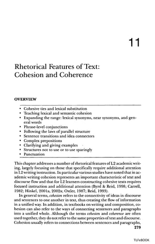 11
Rhetorical Features of Text:
Cohesion and Coherence
OVERVIEW
• Cohesive ties and lexical substitution
• Teaching lexical and semantic cohesion
• Expanding the range: lexical synonyms,near synonyms,and gen-
eral words
• Phrase-level conjunctions
• Following the laws of parallel structure
• Sentence transitions and idea connectors
• Complex prepositions
• Clarifying and giving examples
• Structures not to use or to use sparingly
• Punctuation
This chapter addresses a number of rhetorical features of L2 academicwrit-
ing, largely focusing on those that specifically require additional attention
in L2writinginstruction. In particular various studies have noted that inac-
ademic writingcohesion represents an important characteristic of text and
discourse flow and that for L2 learners constructing cohesive texts requires
focused instruction and additional attention (Byrd & Reid, 1998; Carrell,
1982; Hinkel, 2001a, 2002a; Ostler, 1987; Reid, 1993).
In general terms, cohesion refers to the connectivity of ideas in discourse
and sentences to one another in text, thus creating the flow of information
in a unified way.In addition, in textbooks on writing and composition, co-
hesion can also refer to the ways of connecting sentences and paragraphs
into a unified whole. Although the terms cohesion and coherence are often
used together, they do not refer to the same properties oftext and discourse.
Cohesion usually refers to connections between sentences and paragraphs,
279
TLFeBOOK
 