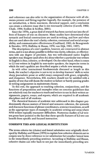 280 CHAPTER11
and coherence can also refer to the organization of discourse with all ele-
ments present and fitting together logically. For example, the presence of
an introduction, a thesis statement, rhetorical support, and a conclusion
can create a coherent essay that is not necessarily cohesive (Carrell, 1982;
Chafe, 1994; Scollon & Scollon, 2001).
Since the 1970s, a great deal of research has been carried out into the ef-
fects of features of text on discourse. Many studies have determined what
syntactic and lexical constructions are used in writing, and how and when
they are used alters the text's clarity, cohesion, contextual and social accept-
ability, and communicative effectiveness (Coulthard, 1985; de Beaugrande
& Dressier, 1972; Halliday & Hasan, 1976; van Dijk, 1985, 1997).
The descriptions of a text's qualities, however,are constructed in abstract
terms, and it isnot always possible to definetext clarity,cohesion, or effective-
ness with any degree of precision. Any two well-educated native English
speakers may disagree (and often do) about whether a particular textwritten
in English isclear, cohesive, or developed. On the other hand, when it comes
to L2 text written in English by non-native speakers, the imprecise terms in
which the text's qualities are described acquire a whole new meaning.
As with other instructional fundamentals discussed at length in this
book, the teacher's objective is not to try to develop learners' skills to write
sharp journalistic prose or artful essays composed with grace, originality,
and eloquence. Nevertheless, ESL teachers should not be satisfied with a
quality of text that will doom the student to failure or barely passing grades
in writing assignments in mainstream classes.
To this end, the approach to teaching cohesion, conjunctions, and the
functions of prepositions and examples relies on concrete guidelines that
are relatively easy for teachers to teach and writers to use in their writtenas-
signments, papers, essays,and reports, which are required in all academic
disciplines and of all students.
The rhetorical features of academic text addressed in this chapter pre-
dominantly discussmatters of lexical and semantic cohesion, the syntactic
and discourse functions ofphrase coordinators, sentence transitions, aswell
as the appropriate types of examples in academic writing and areas where
NNS writers typicallyencounter difficulties. Numerous studies of L2writ-
ten prose have pointed to the fact that these specificfeatures of L2 text can
benefit from specific and focused instruction.
COHESIVE TIES AND LEXICAL SUBSTITUTION
The terms cohesive ties (chains)and lexical substitution were originally devel-
oped by Hallidayand Hasan (1976) to explain howcohesive elements act to
conjoin text by direct reference to (or substitution for) another lexical item
in the immediately preceding sentence. According to Halliday and Hasan,
cohesive chains can refer back to not just the immediately preceding sen-
TLFeBOOK
 