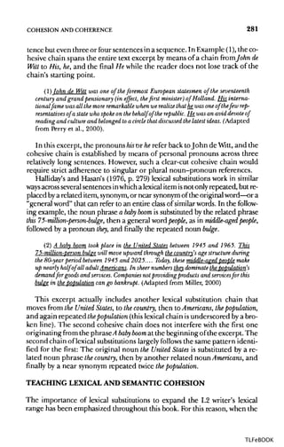 COHESION ANDCOHERENCE 281
tence but even three or four sentences in a sequence. In Example (1),theco-
hesive chain spans the entire text excerpt by means of a chain from Johnde
Witt to His, he, and the final He while the reader does not lose track of the
chain's starting point.
(1)John de Witt was one of the foremost European statesmen of theseventeenth
century and grand pensionary (in effect, the first minister) of Holland. His interna-
tionalfame was all the more remarkable whenwe realize that he_was one of thefew rep-
resentatives of a state who spoke on the behalf of the republic. He was an avid devote of
reading and culture and belonged to a circle that discussed the latest ideas. (Adapted
from Perry et al., 2000).
In this excerpt, the pronouns hisor herefer back toJohn de Witt, and the
cohesive chain is established by means of personal pronouns across three
relatively long sentences. However, such a clear-cut cohesive chain would
require strict adherence to singular or plural noun-pronoun references.
Halliday's and Hasan's (1976, p. 279) lexical substitutionswork in similar
ways acrossseveral sentences inwhich a lexicalitemisnot onlyrepeated, but re-
placed bya related item, synonym,or near synonymof the original word—ora
"general word" that can refer to an entire classof similar words. In the follow-
ing example, the noun phrase a baby boom is substituted by the related phrase
this 75-million-person-bulge, then a general word people, as in middle-aged people,
followed by a pronoun they, and finally the repeated noun bulge.
(2) A baby boom took place in the United States between 1945 and 1965. This
75-million-person bulge will move upward through the country's age structure during
the 80-year period between 1945 and 2025.... Today, these middle-aged people make
up nearly half of all adult Americans. In sheer numbers they dominate the population's
demand for goods and services. Companies not providing products and servicesfor this
bulge in thepopulation can go bankrupt. (Adapted from Miller, 2000)
This excerpt actually includes another lexical substitution chain that
moves from the United States, to thecountry, then to Americans, the population,
and again repeated thepopulation (this lexical chain isunderscored bya bro-
ken line). The second cohesive chain does not interfere with the first one
originating from the phrased baby boom at the beginning of the excerpt. The
second chain of lexical substitutions largely follows the same pattern identi-
fied for the first: The original noun the United States is substituted by a re-
lated noun phrase thecountry, then by another related noun Americans, and
finally by a near synonym repeated twice thepopulation.
TEACHING LEXICALAND SEMANTIC COHESION
The importance of lexical substitutions to expand the L2 writer's lexical
range has been emphasized throughout this book. For this reason, when the
TLFeBOOK
 