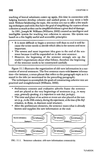 282 CHAPTER 11
teaching of lexical substitutes comes up again, this time in connection with
helping learners develop cohesive and unified prose, it may seem a little
tired. Without belaboring the topic, this section sets out to offer a fewteach-
ing techniques and tricksthat have the goal of simplifying the matters oftext
cohesion asmuchas theycan be simplified without a great deal of damage.
In 1981, Joseph M.Williams(Williams, 2002) created an intelligent and
intelligible system for teaching text cohesion to anyone. His system was
based on a few highly useful and accessible principles:
• It is more difficult to begin a sentence well than to end it well be-
cause the writer needs to decide which idea is the newest and most
important.
• The newest and most important idea goes to the end of the sen-
tence because it will be expanded on in the next sentence.
• However, the beginning of the sentence strongly sets up the
reader's expectations about what follows, therefore the beginning
of the sentence needs to be constructed carefully.
Figure 11.1 illustrates the organization of old-new information in a suc-
cession of several sentences. The first sentence starts with knowninforma-
tion—for instance, a noun phrase that refers to the paragraph topic as itis
stated in the title (or mentioned in the preceding paragraph).
The techniques to accomplish the goals ofconstructing cohesive text are
practical and straightforward (Williams,2002).
• Preliminary contexts and evaluative adverbs frame the sentence
and are placed at the very beginnings of sentences (e.g., in many
ways, generally speaking, it is important to note that, perhaps).
• The time and place of an action or event are also placed at the out-
set (e.g., in the 20thcentury, during theexperiment, at the time of the Ref-
ormation, in Rome, in American social structure).
• After the preliminary elements, the sentence states what is already
known and supplies the new information at the end.
FIG. 11.1. Sentence cohesion: old-new information connectivity.
TLFeBOOK
 