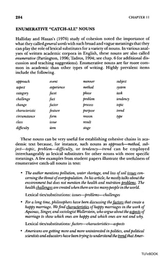 284 CHAPTER 11
ENUMERATIVE "CATCH-ALL"NOUNS
Halliday and Hasan's (1976) study of cohesion noted the importance of
what they calledgeneral words withsuchbroad and vague meanings thatthey
can play the role of lexical substitutesfor avariety of nouns. In various anal-
yses of written academic corpora in English, these nouns are also called
enumerative (Partington, 1996; Tadros, 1994; see chap. 6 for additional dis-
cussion and teaching suggestions). Enumerative nouns are far more com-
mon in academic than other types of writing. Highly prevalent items
include the following.
approach event manner subject
aspect experience method system
category facet phase task
challenge fact problem tendency
change factor process topic
characteristic feature purpose trend
circumstance form reason type
class issue result
difficulty item stage
These nouns can be very useful for establishing cohesive chains in aca-
demic text because, for instance, such nouns as approach—method, sub-
ject—topic, problem—difficulty, or tendency—trend can be employed
interchangeably as lexical substitutes for other nouns with more specific
meanings. A few examples from student papers illustrate the usefulness of
enumerative catch-all nouns in text:
• The author mentionspollution, water shortage, and loss of soil issues con-
cerning the threat of overpopulation. In his article, he mostly talks about the
environment but does not mention the health and nutrition problems. The
health challengesarecreated when there aretoomanypeople in the world.
Lexical ties/substitutions: issues—problems—challenges
• Fora long time,philosophers have been discussing thefactors that create a
happy marriage. We find characteristics of happy marriages in the work of
Aquinas, Singer, and sociologist Wallerstein, who argue about the aspects of
marriage to show which ones are happy and which ones are not and why.
Lexical ties/substitutions: factors—characteristics—aspects
• Americans aregetting more and more uninterested in politics, and political
scientists and educators have been trying tounderstand thetrend thatAmer-
TLFeBOOK
 